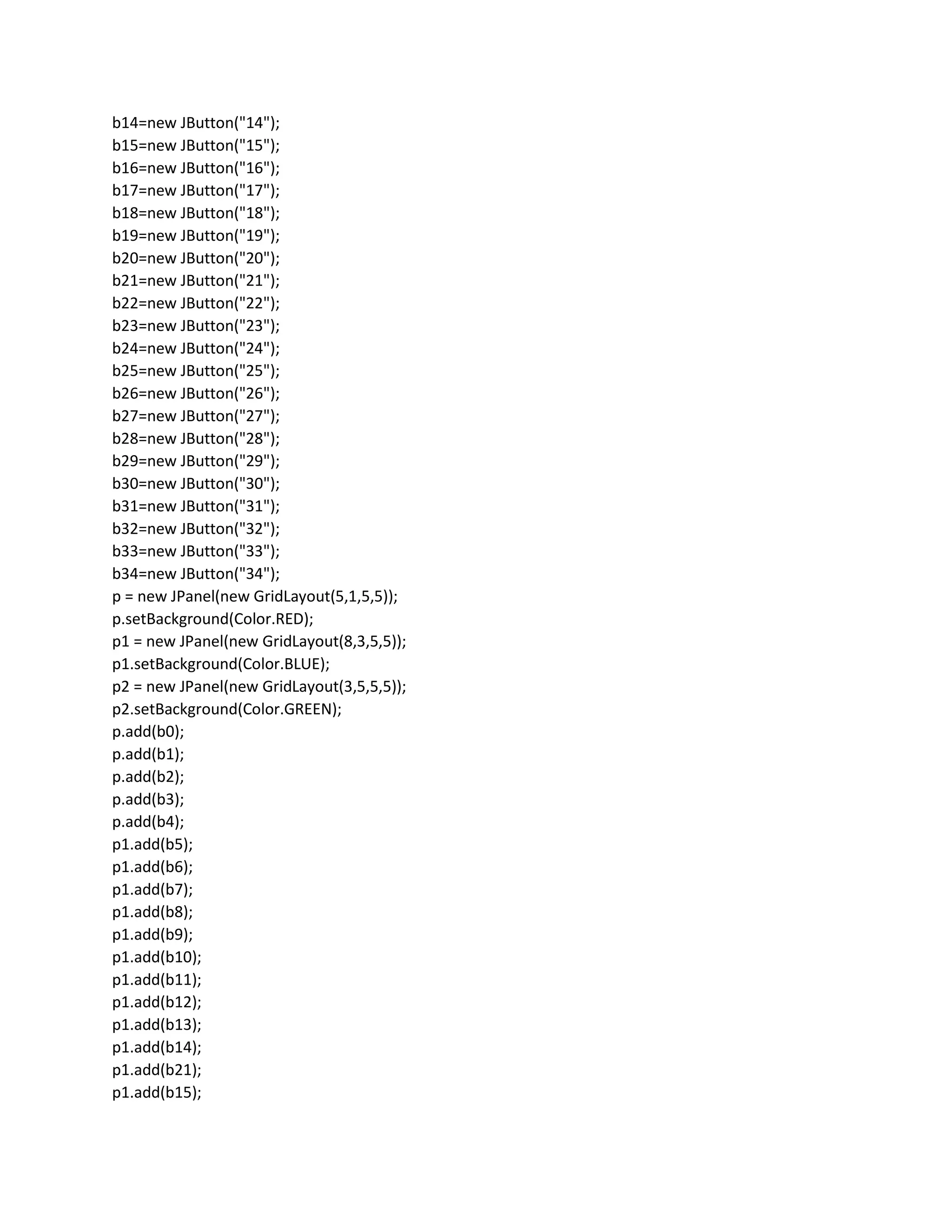 b14=new JButton("14");
b15=new JButton("15");
b16=new JButton("16");
b17=new JButton("17");
b18=new JButton("18");
b19=new JButton("19");
b20=new JButton("20");
b21=new JButton("21");
b22=new JButton("22");
b23=new JButton("23");
b24=new JButton("24");
b25=new JButton("25");
b26=new JButton("26");
b27=new JButton("27");
b28=new JButton("28");
b29=new JButton("29");
b30=new JButton("30");
b31=new JButton("31");
b32=new JButton("32");
b33=new JButton("33");
b34=new JButton("34");
p = new JPanel(new GridLayout(5,1,5,5));
p.setBackground(Color.RED);
p1 = new JPanel(new GridLayout(8,3,5,5));
p1.setBackground(Color.BLUE);
p2 = new JPanel(new GridLayout(3,5,5,5));
p2.setBackground(Color.GREEN);
p.add(b0);
p.add(b1);
p.add(b2);
p.add(b3);
p.add(b4);
p1.add(b5);
p1.add(b6);
p1.add(b7);
p1.add(b8);
p1.add(b9);
p1.add(b10);
p1.add(b11);
p1.add(b12);
p1.add(b13);
p1.add(b14);
p1.add(b21);
p1.add(b15);
 