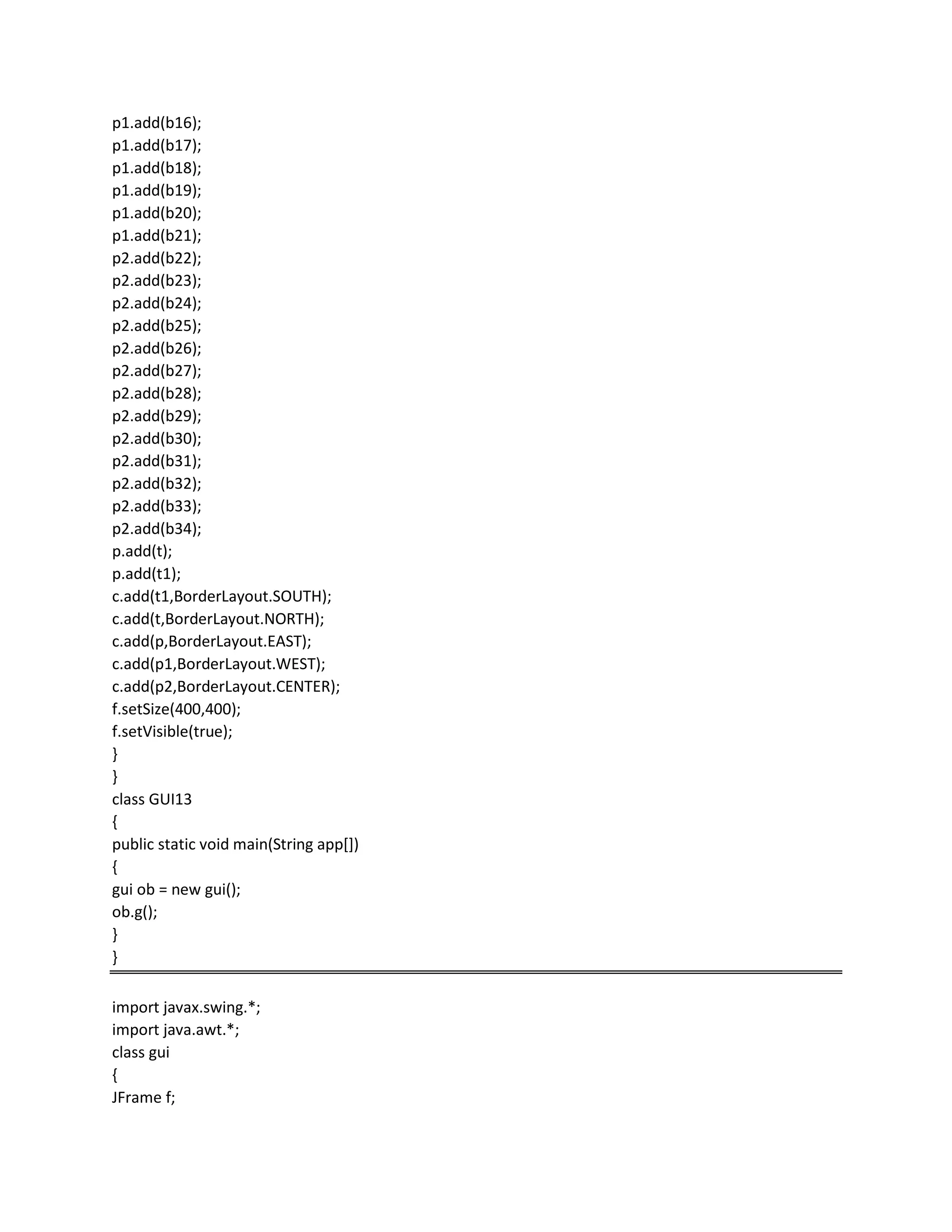 p1.add(b16);
p1.add(b17);
p1.add(b18);
p1.add(b19);
p1.add(b20);
p1.add(b21);
p2.add(b22);
p2.add(b23);
p2.add(b24);
p2.add(b25);
p2.add(b26);
p2.add(b27);
p2.add(b28);
p2.add(b29);
p2.add(b30);
p2.add(b31);
p2.add(b32);
p2.add(b33);
p2.add(b34);
p.add(t);
p.add(t1);
c.add(t1,BorderLayout.SOUTH);
c.add(t,BorderLayout.NORTH);
c.add(p,BorderLayout.EAST);
c.add(p1,BorderLayout.WEST);
c.add(p2,BorderLayout.CENTER);
f.setSize(400,400);
f.setVisible(true);
}
}
class GUI13
{
public static void main(String app[])
{
gui ob = new gui();
ob.g();
}
}
import javax.swing.*;
import java.awt.*;
class gui
{
JFrame f;
 