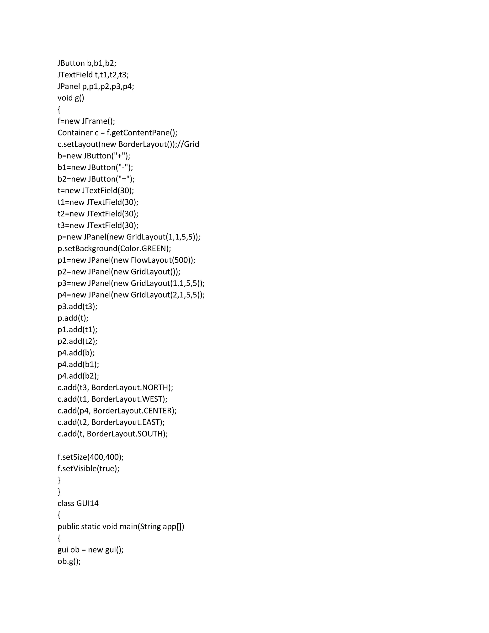 JButton b,b1,b2;
JTextField t,t1,t2,t3;
JPanel p,p1,p2,p3,p4;
void g()
{
f=new JFrame();
Container c = f.getContentPane();
c.setLayout(new BorderLayout());//Grid
b=new JButton("+");
b1=new JButton("-");
b2=new JButton("=");
t=new JTextField(30);
t1=new JTextField(30);
t2=new JTextField(30);
t3=new JTextField(30);
p=new JPanel(new GridLayout(1,1,5,5));
p.setBackground(Color.GREEN);
p1=new JPanel(new FlowLayout(500));
p2=new JPanel(new GridLayout());
p3=new JPanel(new GridLayout(1,1,5,5));
p4=new JPanel(new GridLayout(2,1,5,5));
p3.add(t3);
p.add(t);
p1.add(t1);
p2.add(t2);
p4.add(b);
p4.add(b1);
p4.add(b2);
c.add(t3, BorderLayout.NORTH);
c.add(t1, BorderLayout.WEST);
c.add(p4, BorderLayout.CENTER);
c.add(t2, BorderLayout.EAST);
c.add(t, BorderLayout.SOUTH);
f.setSize(400,400);
f.setVisible(true);
}
}
class GUI14
{
public static void main(String app[])
{
gui ob = new gui();
ob.g();
 