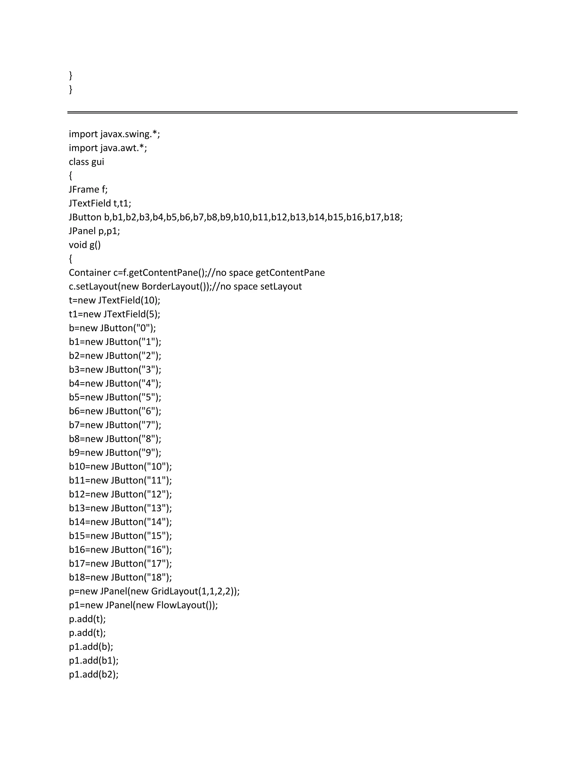 }
}
import javax.swing.*;
import java.awt.*;
class gui
{
JFrame f;
JTextField t,t1;
JButton b,b1,b2,b3,b4,b5,b6,b7,b8,b9,b10,b11,b12,b13,b14,b15,b16,b17,b18;
JPanel p,p1;
void g()
{
Container c=f.getContentPane();//no space getContentPane
c.setLayout(new BorderLayout());//no space setLayout
t=new JTextField(10);
t1=new JTextField(5);
b=new JButton("0");
b1=new JButton("1");
b2=new JButton("2");
b3=new JButton("3");
b4=new JButton("4");
b5=new JButton("5");
b6=new JButton("6");
b7=new JButton("7");
b8=new JButton("8");
b9=new JButton("9");
b10=new JButton("10");
b11=new JButton("11");
b12=new JButton("12");
b13=new JButton("13");
b14=new JButton("14");
b15=new JButton("15");
b16=new JButton("16");
b17=new JButton("17");
b18=new JButton("18");
p=new JPanel(new GridLayout(1,1,2,2));
p1=new JPanel(new FlowLayout());
p.add(t);
p.add(t);
p1.add(b);
p1.add(b1);
p1.add(b2);
 