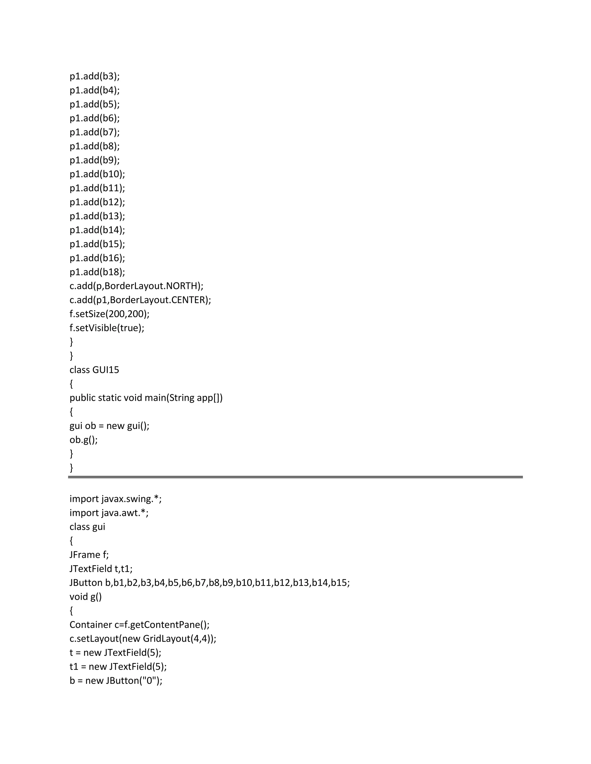 p1.add(b3);
p1.add(b4);
p1.add(b5);
p1.add(b6);
p1.add(b7);
p1.add(b8);
p1.add(b9);
p1.add(b10);
p1.add(b11);
p1.add(b12);
p1.add(b13);
p1.add(b14);
p1.add(b15);
p1.add(b16);
p1.add(b18);
c.add(p,BorderLayout.NORTH);
c.add(p1,BorderLayout.CENTER);
f.setSize(200,200);
f.setVisible(true);
}
}
class GUI15
{
public static void main(String app[])
{
gui ob = new gui();
ob.g();
}
}
import javax.swing.*;
import java.awt.*;
class gui
{
JFrame f;
JTextField t,t1;
JButton b,b1,b2,b3,b4,b5,b6,b7,b8,b9,b10,b11,b12,b13,b14,b15;
void g()
{
Container c=f.getContentPane();
c.setLayout(new GridLayout(4,4));
t = new JTextField(5);
t1 = new JTextField(5);
b = new JButton("0");
 