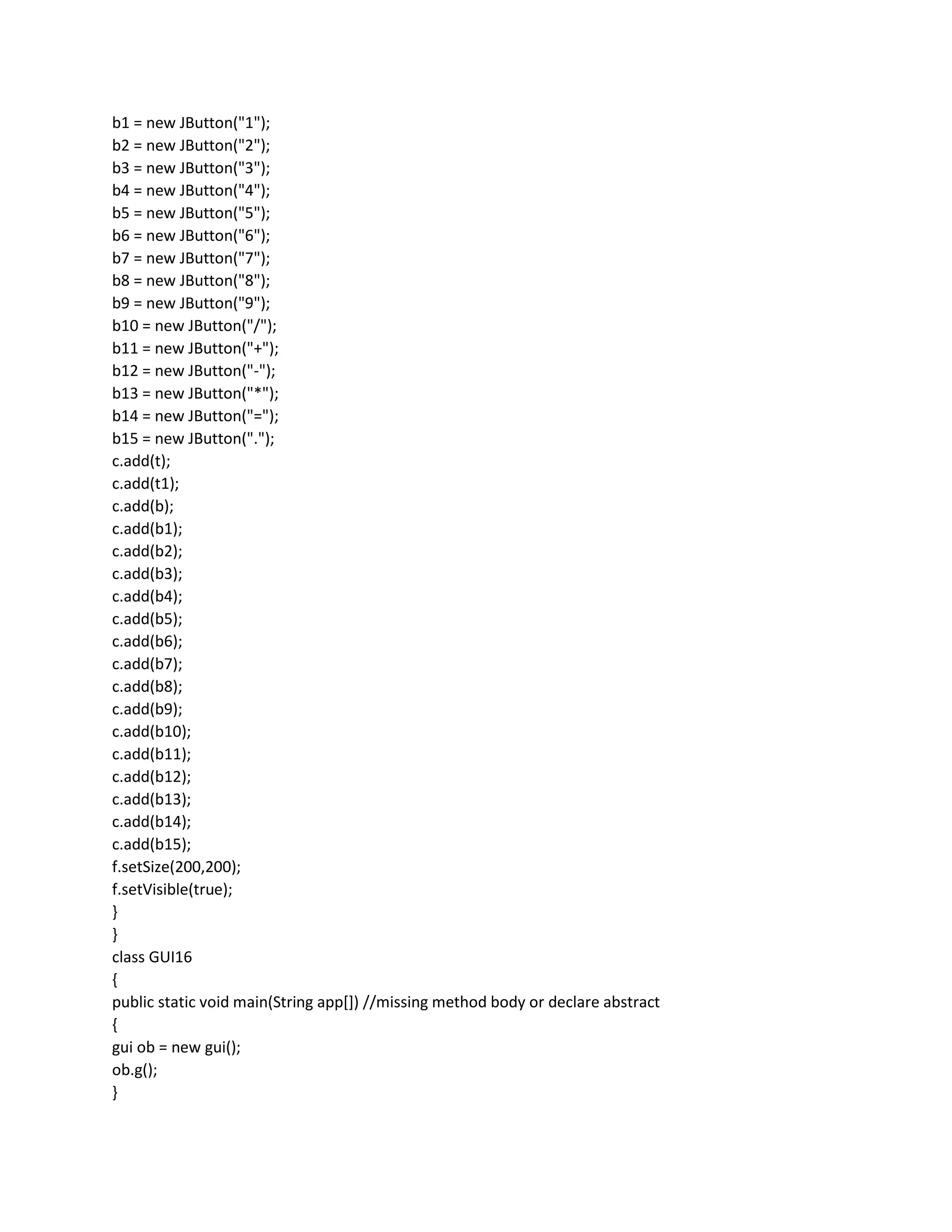 b1 = new JButton("1");
b2 = new JButton("2");
b3 = new JButton("3");
b4 = new JButton("4");
b5 = new JButton("5");
b6 = new JButton("6");
b7 = new JButton("7");
b8 = new JButton("8");
b9 = new JButton("9");
b10 = new JButton("/");
b11 = new JButton("+");
b12 = new JButton("-");
b13 = new JButton("*");
b14 = new JButton("=");
b15 = new JButton(".");
c.add(t);
c.add(t1);
c.add(b);
c.add(b1);
c.add(b2);
c.add(b3);
c.add(b4);
c.add(b5);
c.add(b6);
c.add(b7);
c.add(b8);
c.add(b9);
c.add(b10);
c.add(b11);
c.add(b12);
c.add(b13);
c.add(b14);
c.add(b15);
f.setSize(200,200);
f.setVisible(true);
}
}
class GUI16
{
public static void main(String app[]) //missing method body or declare abstract
{
gui ob = new gui();
ob.g();
}
 