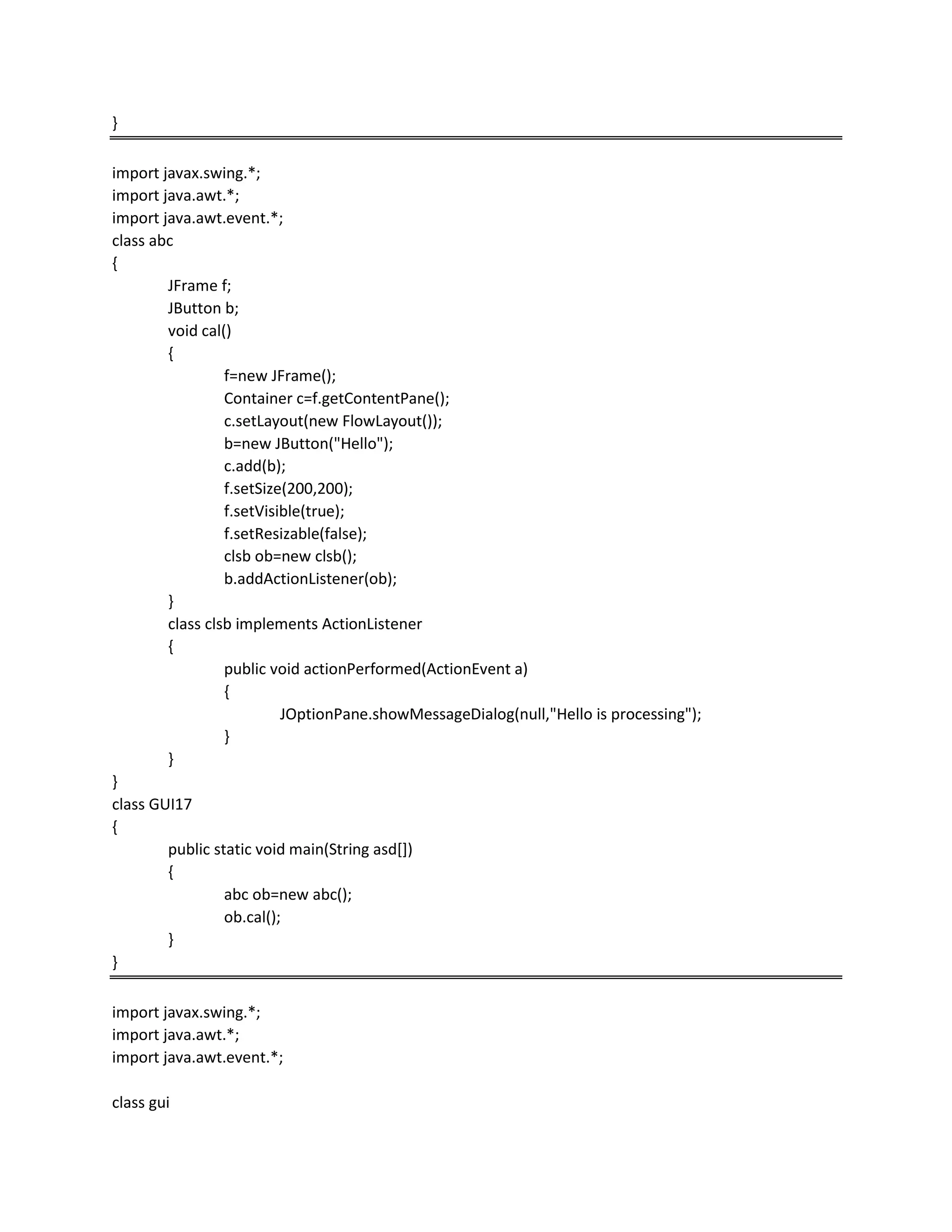 }
import javax.swing.*;
import java.awt.*;
import java.awt.event.*;
class abc
{
JFrame f;
JButton b;
void cal()
{
f=new JFrame();
Container c=f.getContentPane();
c.setLayout(new FlowLayout());
b=new JButton("Hello");
c.add(b);
f.setSize(200,200);
f.setVisible(true);
f.setResizable(false);
clsb ob=new clsb();
b.addActionListener(ob);
}
class clsb implements ActionListener
{
public void actionPerformed(ActionEvent a)
{
JOptionPane.showMessageDialog(null,"Hello is processing");
}
}
}
class GUI17
{
public static void main(String asd[])
{
abc ob=new abc();
ob.cal();
}
}
import javax.swing.*;
import java.awt.*;
import java.awt.event.*;
class gui
 