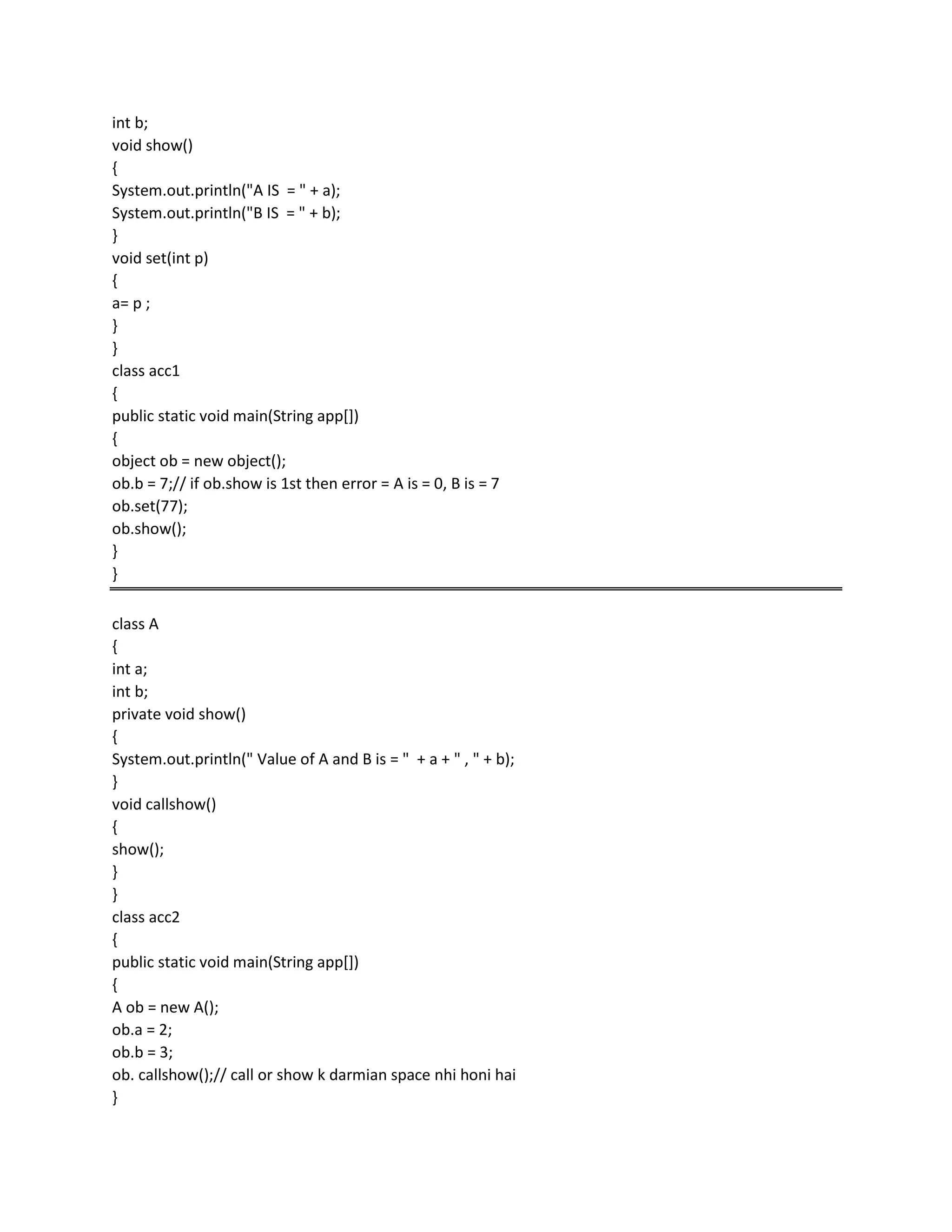 int b;
void show()
{
System.out.println("A IS = " + a);
System.out.println("B IS = " + b);
}
void set(int p)
{
a= p ;
}
}
class acc1
{
public static void main(String app[])
{
object ob = new object();
ob.b = 7;// if ob.show is 1st then error = A is = 0, B is = 7
ob.set(77);
ob.show();
}
}
class A
{
int a;
int b;
private void show()
{
System.out.println(" Value of A and B is = " + a + " , " + b);
}
void callshow()
{
show();
}
}
class acc2
{
public static void main(String app[])
{
A ob = new A();
ob.a = 2;
ob.b = 3;
ob. callshow();// call or show k darmian space nhi honi hai
}
 