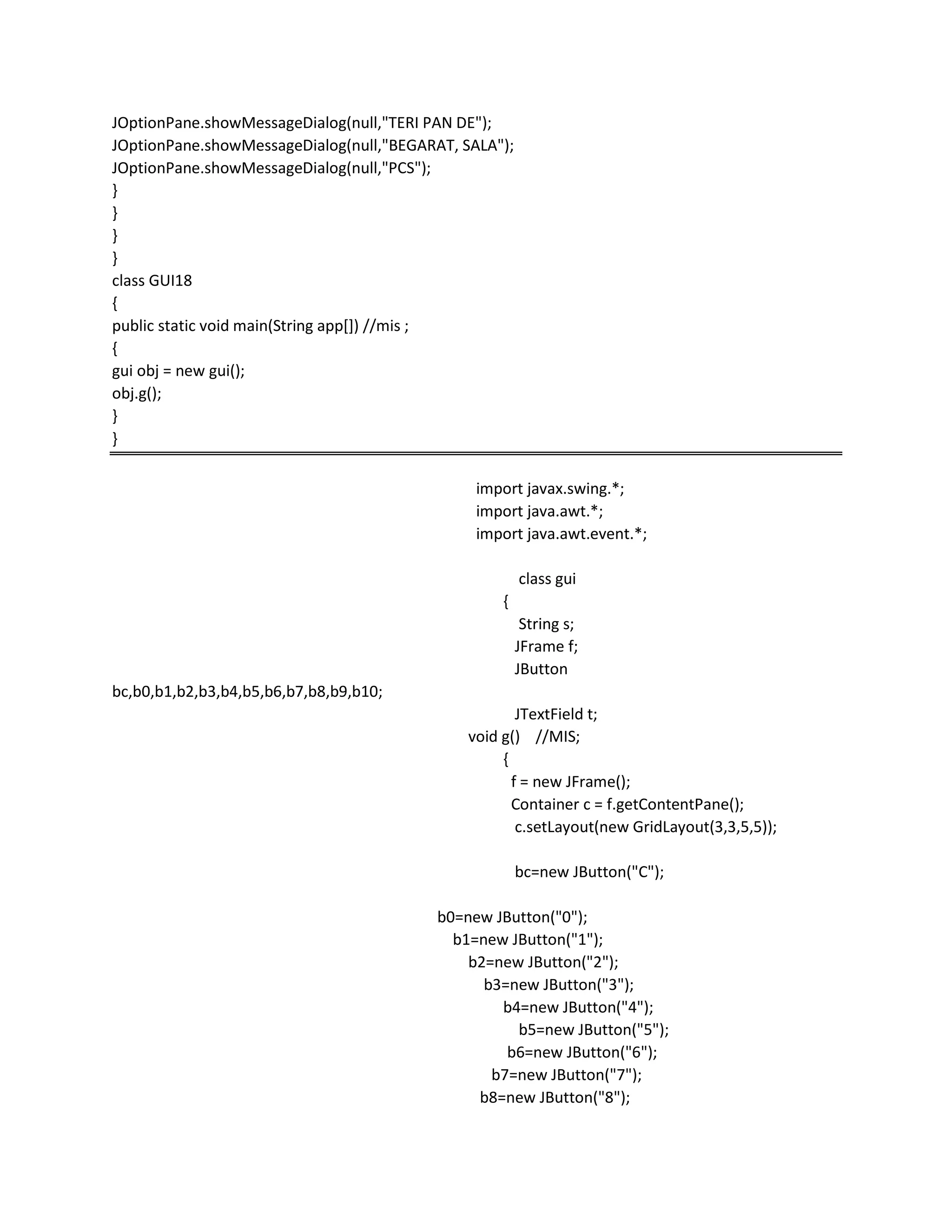 JOptionPane.showMessageDialog(null,"TERI PAN DE");
JOptionPane.showMessageDialog(null,"BEGARAT, SALA");
JOptionPane.showMessageDialog(null,"PCS");
}
}
}
}
class GUI18
{
public static void main(String app[]) //mis ;
{
gui obj = new gui();
obj.g();
}
}
import javax.swing.*;
import java.awt.*;
import java.awt.event.*;
class gui
{
String s;
JFrame f;
JButton
bc,b0,b1,b2,b3,b4,b5,b6,b7,b8,b9,b10;
JTextField t;
void g() //MIS;
{
f = new JFrame();
Container c = f.getContentPane();
c.setLayout(new GridLayout(3,3,5,5));
bc=new JButton("C");
b0=new JButton("0");
b1=new JButton("1");
b2=new JButton("2");
b3=new JButton("3");
b4=new JButton("4");
b5=new JButton("5");
b6=new JButton("6");
b7=new JButton("7");
b8=new JButton("8");
 