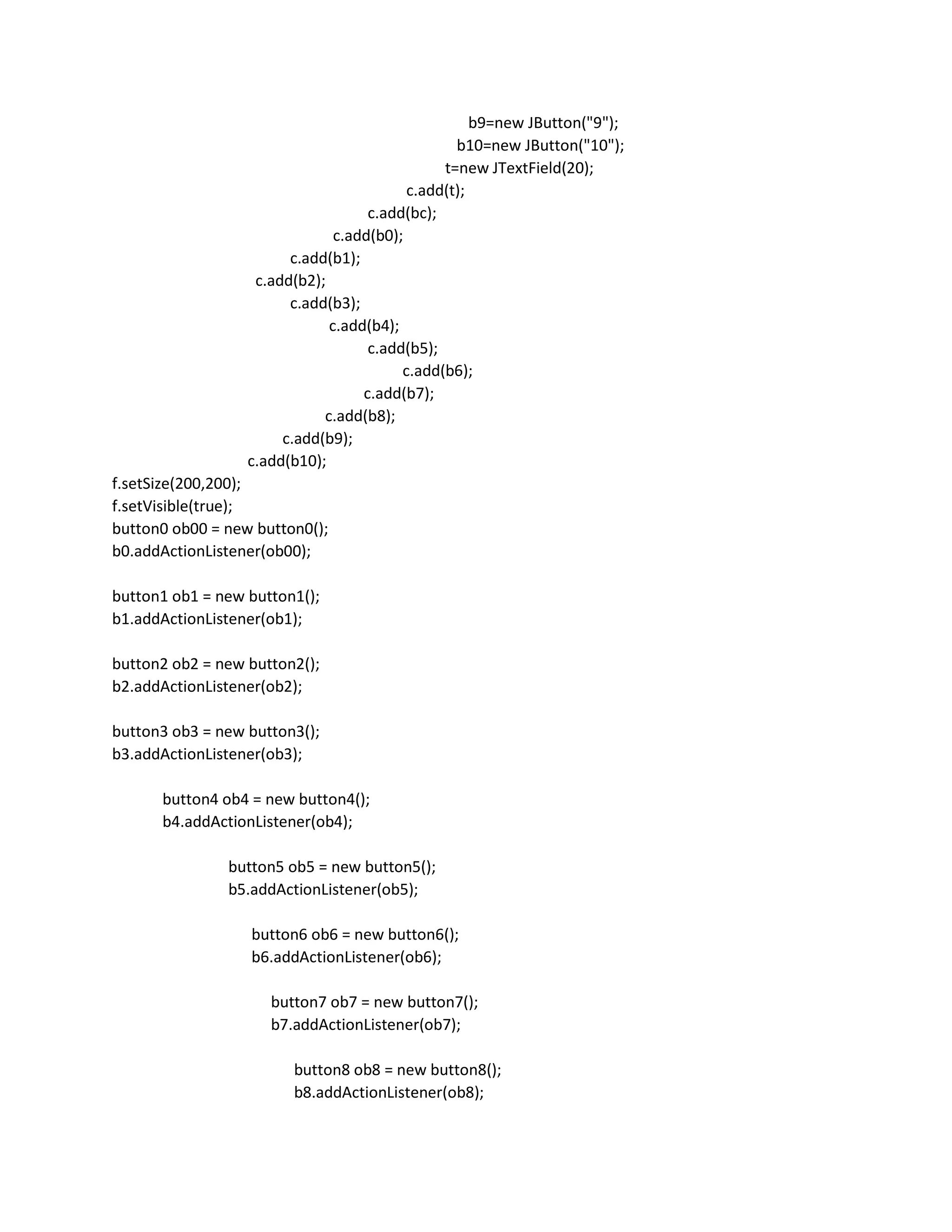 b9=new JButton("9");
b10=new JButton("10");
t=new JTextField(20);
c.add(t);
c.add(bc);
c.add(b0);
c.add(b1);
c.add(b2);
c.add(b3);
c.add(b4);
c.add(b5);
c.add(b6);
c.add(b7);
c.add(b8);
c.add(b9);
c.add(b10);
f.setSize(200,200);
f.setVisible(true);
button0 ob00 = new button0();
b0.addActionListener(ob00);
button1 ob1 = new button1();
b1.addActionListener(ob1);
button2 ob2 = new button2();
b2.addActionListener(ob2);
button3 ob3 = new button3();
b3.addActionListener(ob3);
button4 ob4 = new button4();
b4.addActionListener(ob4);
button5 ob5 = new button5();
b5.addActionListener(ob5);
button6 ob6 = new button6();
b6.addActionListener(ob6);
button7 ob7 = new button7();
b7.addActionListener(ob7);
button8 ob8 = new button8();
b8.addActionListener(ob8);
 