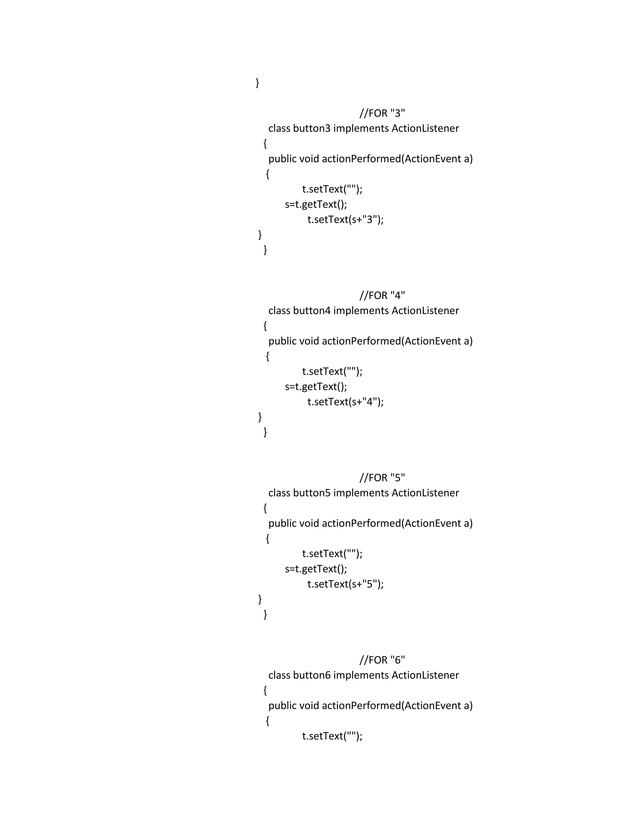 }
//FOR "3"
class button3 implements ActionListener
{
public void actionPerformed(ActionEvent a)
{
t.setText("");
s=t.getText();
t.setText(s+"3");
}
}
//FOR "4"
class button4 implements ActionListener
{
public void actionPerformed(ActionEvent a)
{
t.setText("");
s=t.getText();
t.setText(s+"4");
}
}
//FOR "5"
class button5 implements ActionListener
{
public void actionPerformed(ActionEvent a)
{
t.setText("");
s=t.getText();
t.setText(s+"5");
}
}
//FOR "6"
class button6 implements ActionListener
{
public void actionPerformed(ActionEvent a)
{
t.setText("");
 