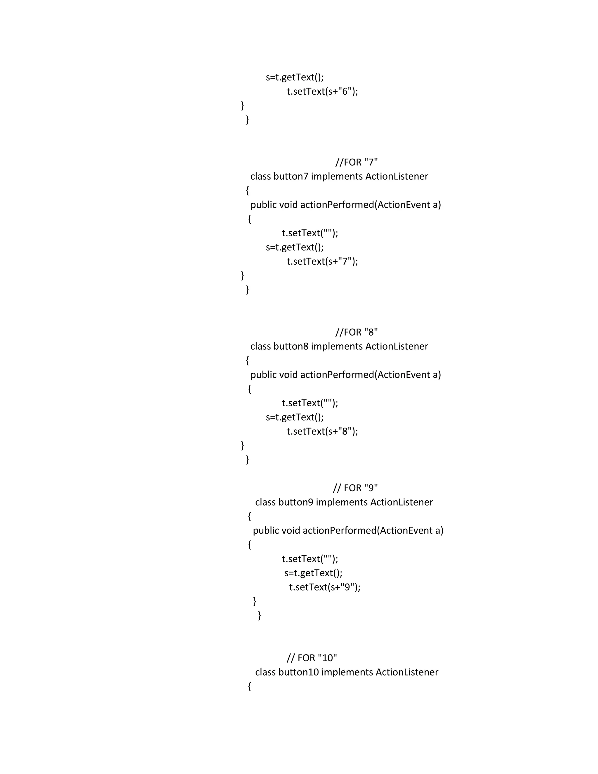 s=t.getText();
t.setText(s+"6");
}
}
//FOR "7"
class button7 implements ActionListener
{
public void actionPerformed(ActionEvent a)
{
t.setText("");
s=t.getText();
t.setText(s+"7");
}
}
//FOR "8"
class button8 implements ActionListener
{
public void actionPerformed(ActionEvent a)
{
t.setText("");
s=t.getText();
t.setText(s+"8");
}
}
// FOR "9"
class button9 implements ActionListener
{
public void actionPerformed(ActionEvent a)
{
t.setText("");
s=t.getText();
t.setText(s+"9");
}
}
// FOR "10"
class button10 implements ActionListener
{
 