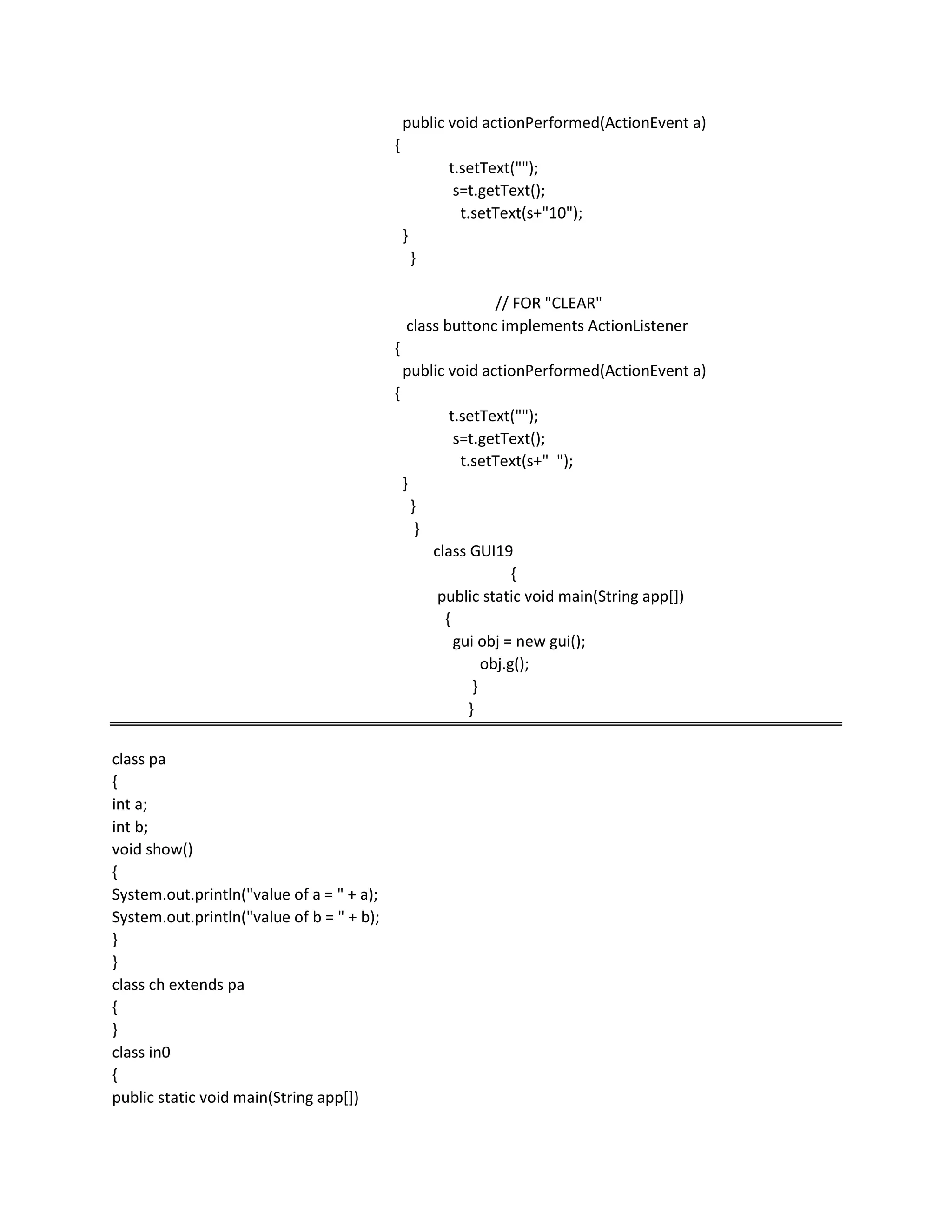 public void actionPerformed(ActionEvent a)
{
t.setText("");
s=t.getText();
t.setText(s+"10");
}
}
// FOR "CLEAR"
class buttonc implements ActionListener
{
public void actionPerformed(ActionEvent a)
{
t.setText("");
s=t.getText();
t.setText(s+" ");
}
}
}
class GUI19
{
public static void main(String app[])
{
gui obj = new gui();
obj.g();
}
}
class pa
{
int a;
int b;
void show()
{
System.out.println("value of a = " + a);
System.out.println("value of b = " + b);
}
}
class ch extends pa
{
}
class in0
{
public static void main(String app[])
 