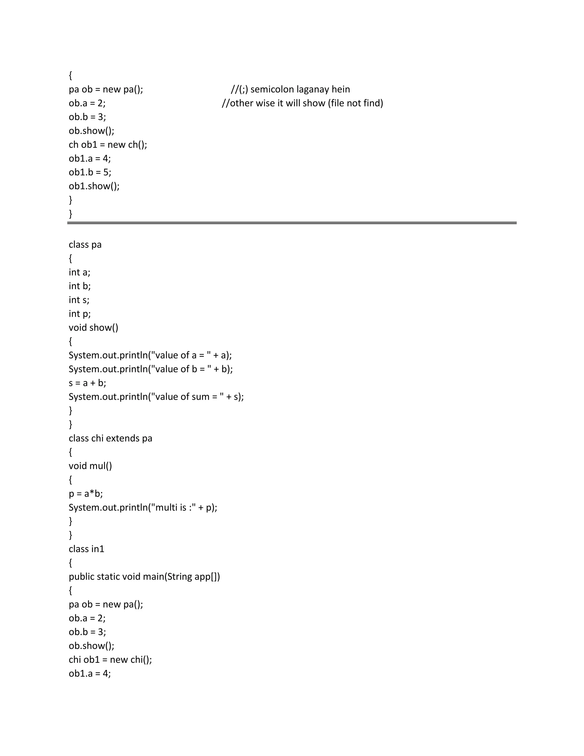 {
pa ob = new pa(); //(;) semicolon laganay hein
ob.a = 2; //other wise it will show (file not find)
ob.b = 3;
ob.show();
ch ob1 = new ch();
ob1.a = 4;
ob1.b = 5;
ob1.show();
}
}
class pa
{
int a;
int b;
int s;
int p;
void show()
{
System.out.println("value of a = " + a);
System.out.println("value of b = " + b);
s = a + b;
System.out.println("value of sum = " + s);
}
}
class chi extends pa
{
void mul()
{
p = a*b;
System.out.println("multi is :" + p);
}
}
class in1
{
public static void main(String app[])
{
pa ob = new pa();
ob.a = 2;
ob.b = 3;
ob.show();
chi ob1 = new chi();
ob1.a = 4;
 