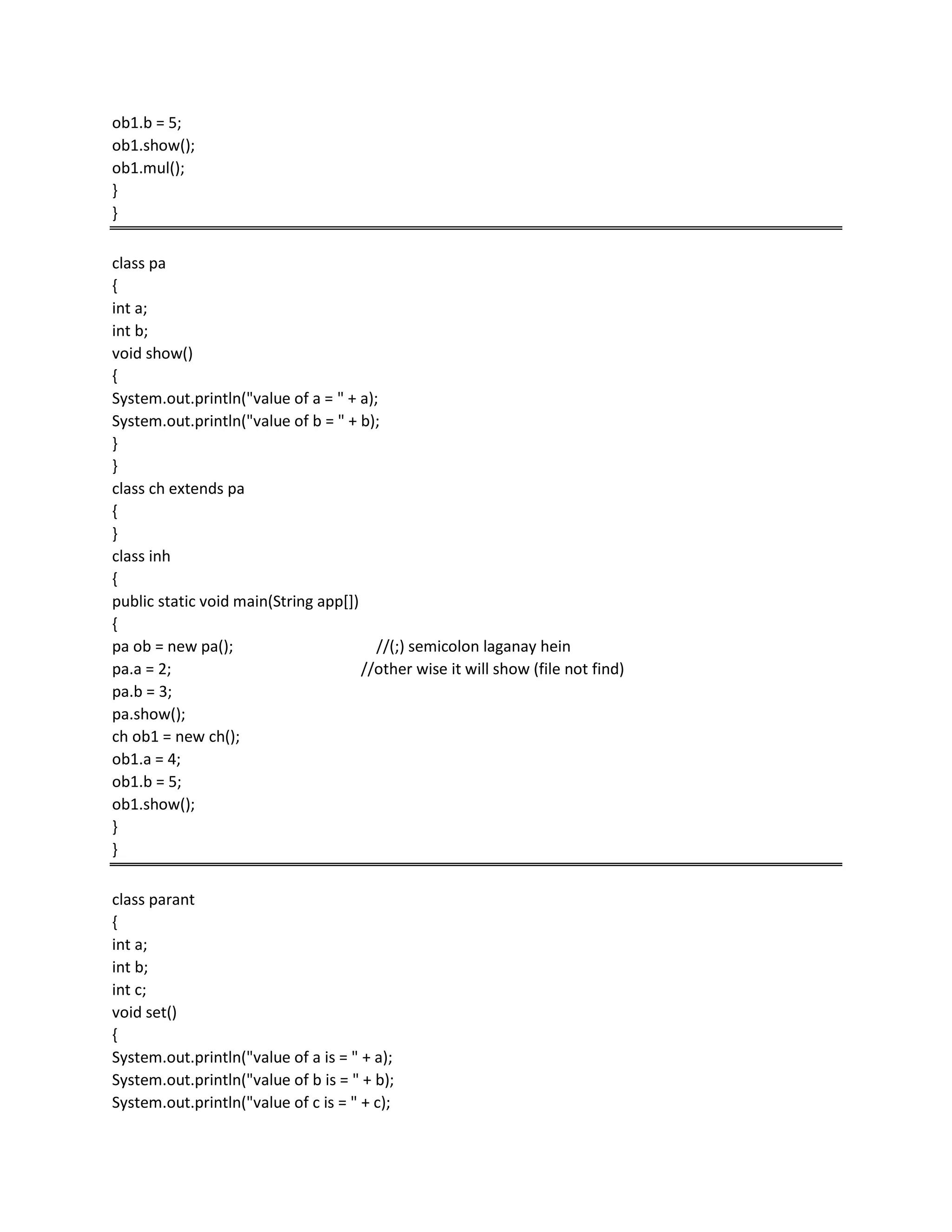 ob1.b = 5;
ob1.show();
ob1.mul();
}
}
class pa
{
int a;
int b;
void show()
{
System.out.println("value of a = " + a);
System.out.println("value of b = " + b);
}
}
class ch extends pa
{
}
class inh
{
public static void main(String app[])
{
pa ob = new pa(); //(;) semicolon laganay hein
pa.a = 2; //other wise it will show (file not find)
pa.b = 3;
pa.show();
ch ob1 = new ch();
ob1.a = 4;
ob1.b = 5;
ob1.show();
}
}
class parant
{
int a;
int b;
int c;
void set()
{
System.out.println("value of a is = " + a);
System.out.println("value of b is = " + b);
System.out.println("value of c is = " + c);
 
