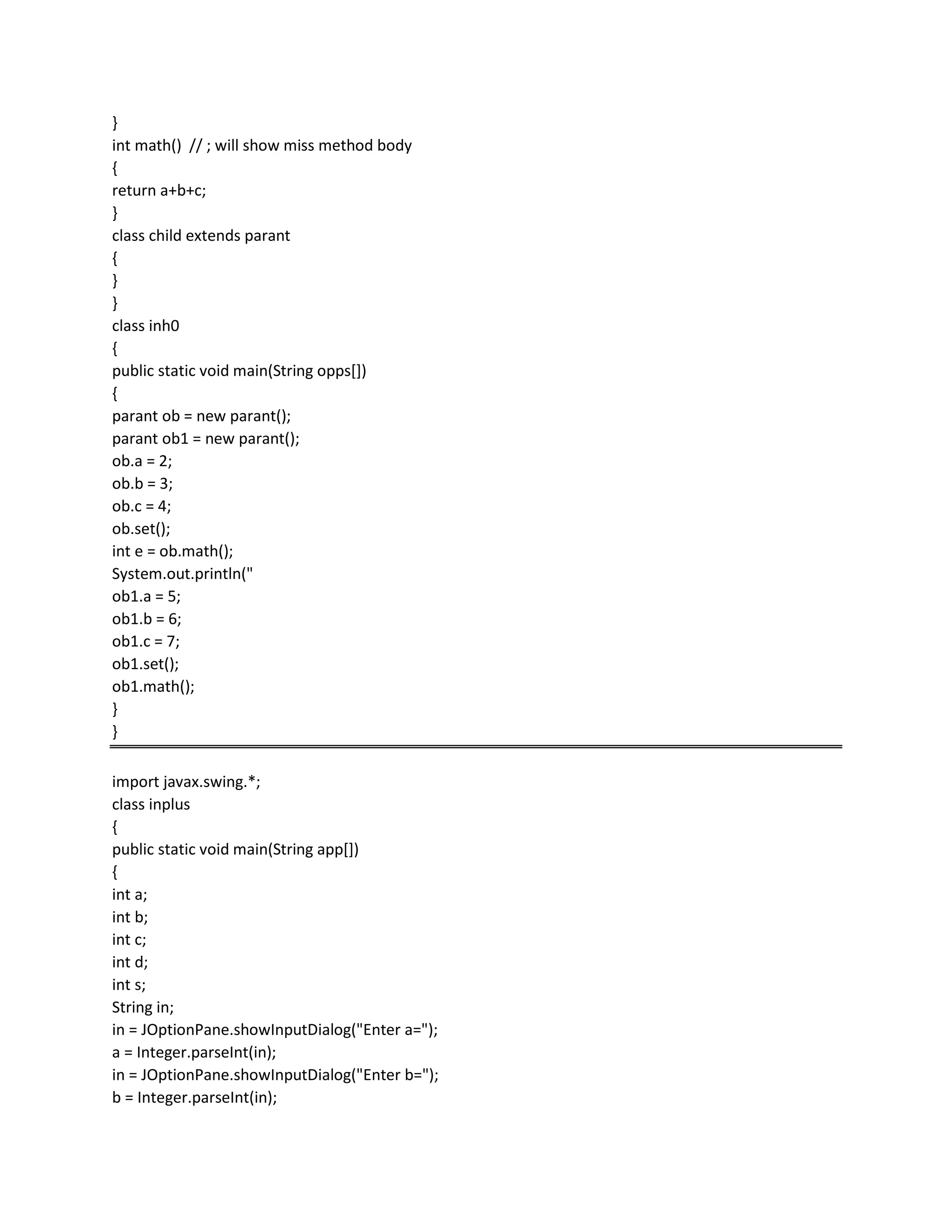 }
int math() // ; will show miss method body
{
return a+b+c;
}
class child extends parant
{
}
}
class inh0
{
public static void main(String opps[])
{
parant ob = new parant();
parant ob1 = new parant();
ob.a = 2;
ob.b = 3;
ob.c = 4;
ob.set();
int e = ob.math();
System.out.println("
ob1.a = 5;
ob1.b = 6;
ob1.c = 7;
ob1.set();
ob1.math();
}
}
import javax.swing.*;
class inplus
{
public static void main(String app[])
{
int a;
int b;
int c;
int d;
int s;
String in;
in = JOptionPane.showInputDialog("Enter a=");
a = Integer.parseInt(in);
in = JOptionPane.showInputDialog("Enter b=");
b = Integer.parseInt(in);
 