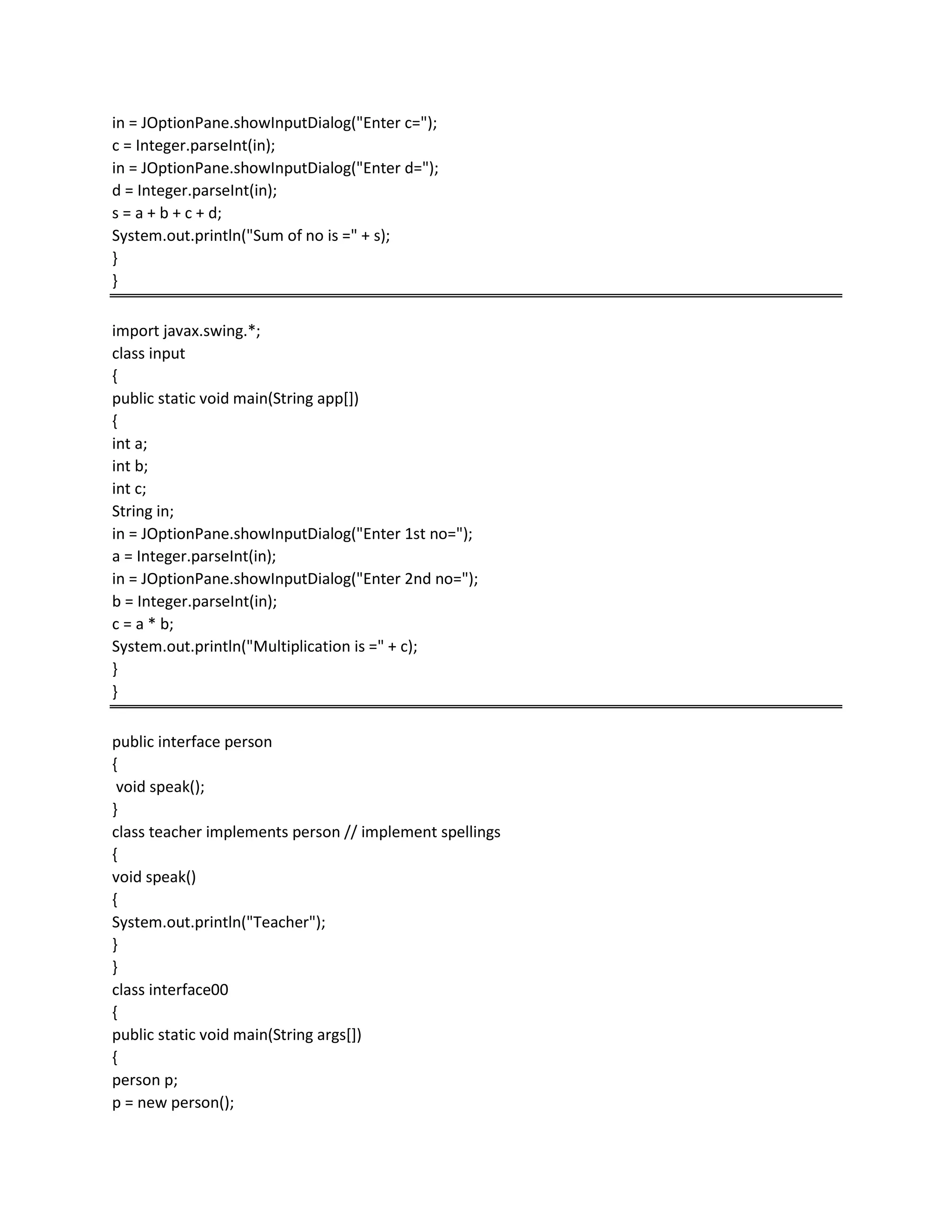 in = JOptionPane.showInputDialog("Enter c=");
c = Integer.parseInt(in);
in = JOptionPane.showInputDialog("Enter d=");
d = Integer.parseInt(in);
s = a + b + c + d;
System.out.println("Sum of no is =" + s);
}
}
import javax.swing.*;
class input
{
public static void main(String app[])
{
int a;
int b;
int c;
String in;
in = JOptionPane.showInputDialog("Enter 1st no=");
a = Integer.parseInt(in);
in = JOptionPane.showInputDialog("Enter 2nd no=");
b = Integer.parseInt(in);
c = a * b;
System.out.println("Multiplication is =" + c);
}
}
public interface person
{
void speak();
}
class teacher implements person // implement spellings
{
void speak()
{
System.out.println("Teacher");
}
}
class interface00
{
public static void main(String args[])
{
person p;
p = new person();
 