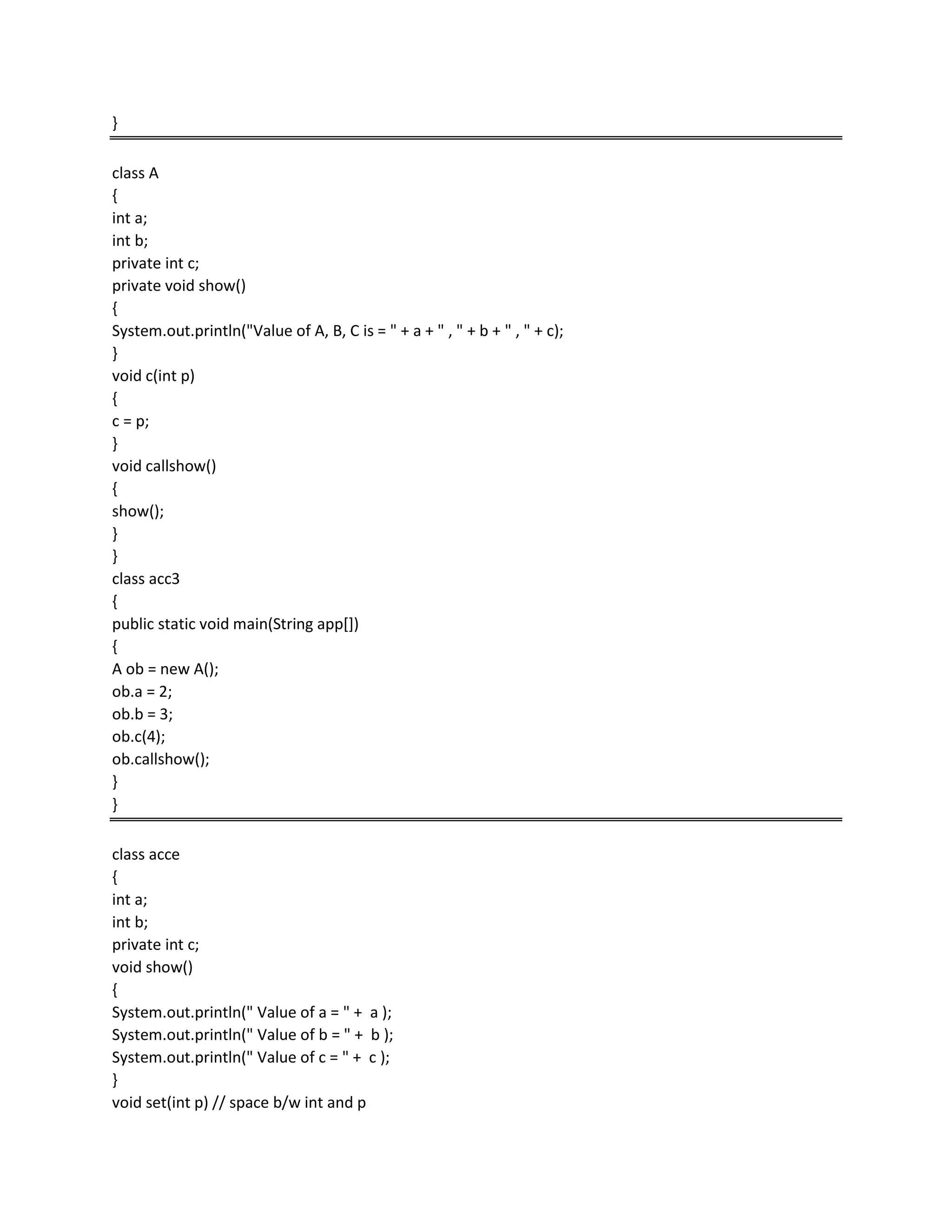 }
class A
{
int a;
int b;
private int c;
private void show()
{
System.out.println("Value of A, B, C is = " + a + " , " + b + " , " + c);
}
void c(int p)
{
c = p;
}
void callshow()
{
show();
}
}
class acc3
{
public static void main(String app[])
{
A ob = new A();
ob.a = 2;
ob.b = 3;
ob.c(4);
ob.callshow();
}
}
class acce
{
int a;
int b;
private int c;
void show()
{
System.out.println(" Value of a = " + a );
System.out.println(" Value of b = " + b );
System.out.println(" Value of c = " + c );
}
void set(int p) // space b/w int and p
 