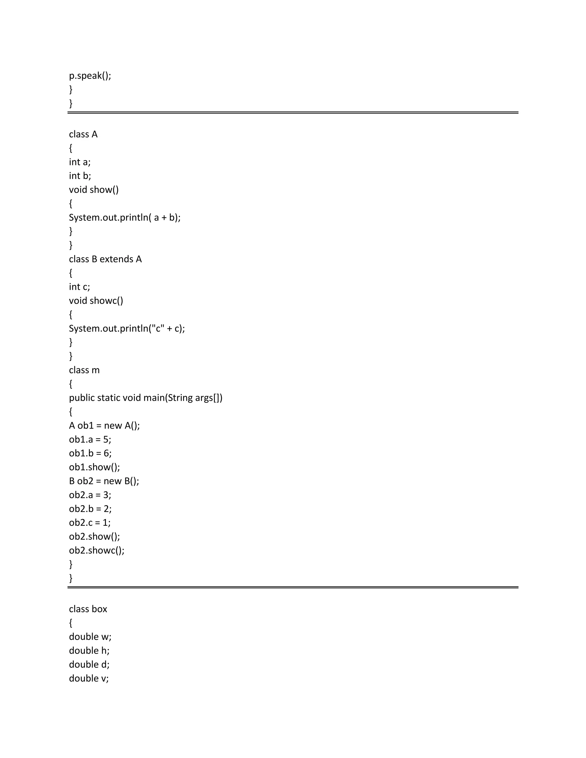 p.speak();
}
}
class A
{
int a;
int b;
void show()
{
System.out.println( a + b);
}
}
class B extends A
{
int c;
void showc()
{
System.out.println("c" + c);
}
}
class m
{
public static void main(String args[])
{
A ob1 = new A();
ob1.a = 5;
ob1.b = 6;
ob1.show();
B ob2 = new B();
ob2.a = 3;
ob2.b = 2;
ob2.c = 1;
ob2.show();
ob2.showc();
}
}
class box
{
double w;
double h;
double d;
double v;
 