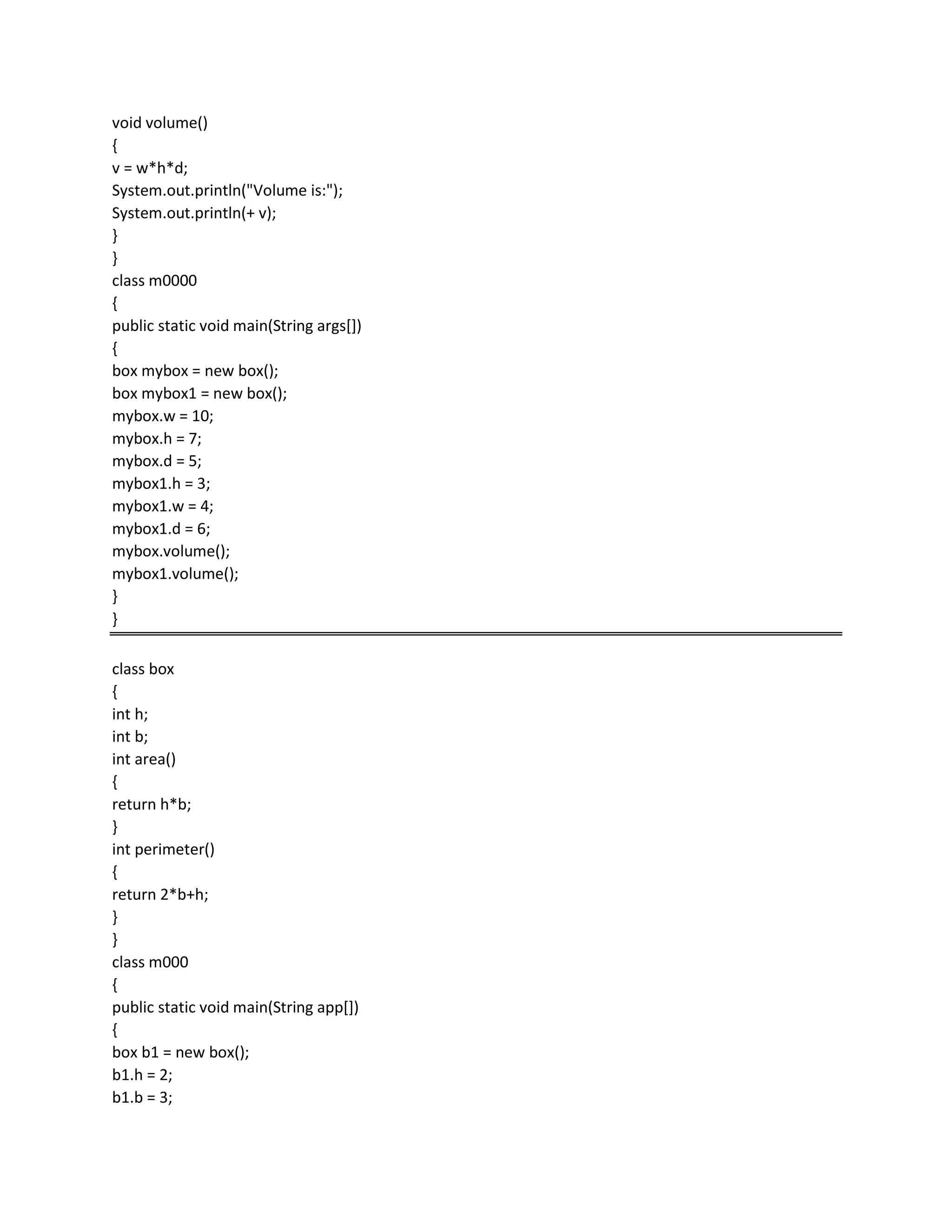 void volume()
{
v = w*h*d;
System.out.println("Volume is:");
System.out.println(+ v);
}
}
class m0000
{
public static void main(String args[])
{
box mybox = new box();
box mybox1 = new box();
mybox.w = 10;
mybox.h = 7;
mybox.d = 5;
mybox1.h = 3;
mybox1.w = 4;
mybox1.d = 6;
mybox.volume();
mybox1.volume();
}
}
class box
{
int h;
int b;
int area()
{
return h*b;
}
int perimeter()
{
return 2*b+h;
}
}
class m000
{
public static void main(String app[])
{
box b1 = new box();
b1.h = 2;
b1.b = 3;
 
