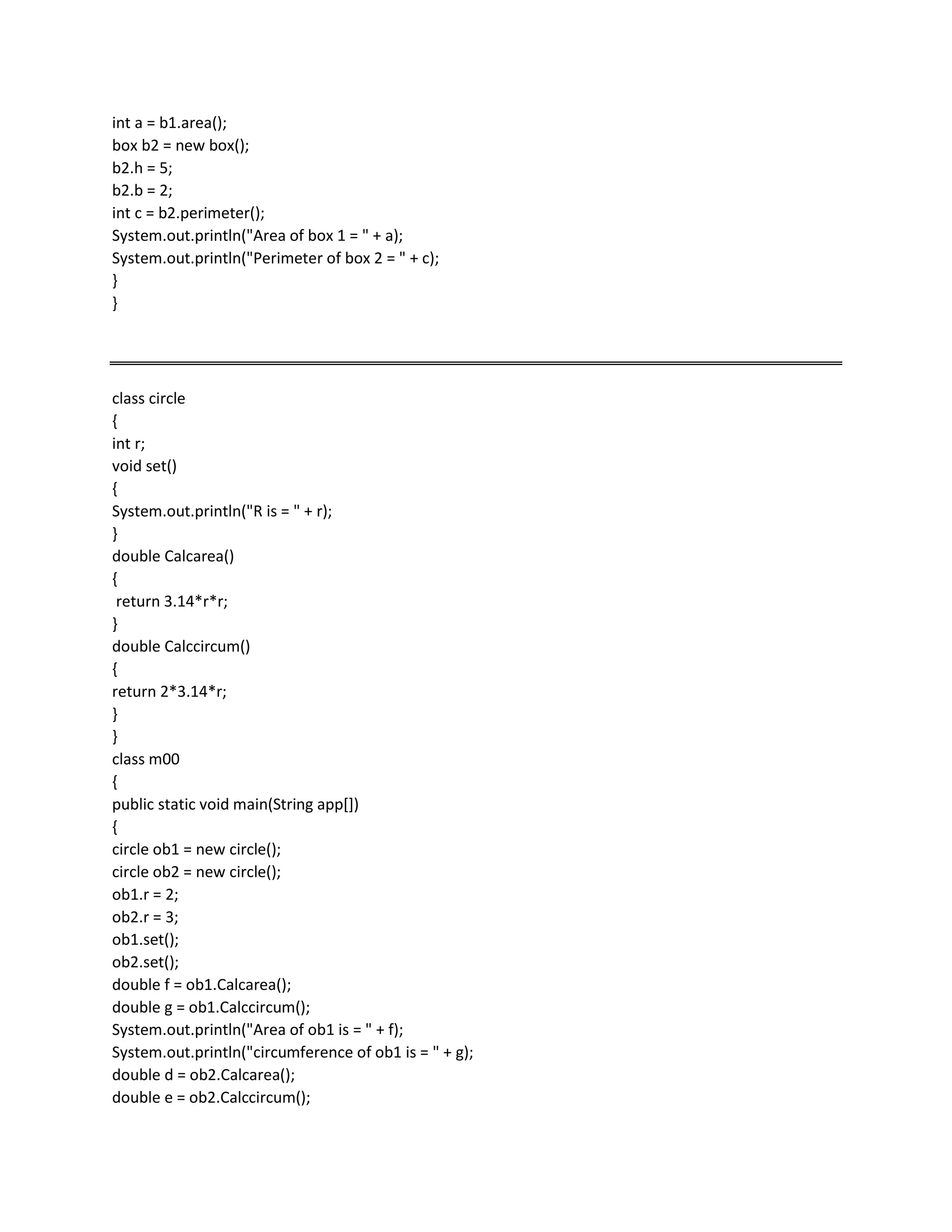int a = b1.area();
box b2 = new box();
b2.h = 5;
b2.b = 2;
int c = b2.perimeter();
System.out.println("Area of box 1 = " + a);
System.out.println("Perimeter of box 2 = " + c);
}
}
class circle
{
int r;
void set()
{
System.out.println("R is = " + r);
}
double Calcarea()
{
return 3.14*r*r;
}
double Calccircum()
{
return 2*3.14*r;
}
}
class m00
{
public static void main(String app[])
{
circle ob1 = new circle();
circle ob2 = new circle();
ob1.r = 2;
ob2.r = 3;
ob1.set();
ob2.set();
double f = ob1.Calcarea();
double g = ob1.Calccircum();
System.out.println("Area of ob1 is = " + f);
System.out.println("circumference of ob1 is = " + g);
double d = ob2.Calcarea();
double e = ob2.Calccircum();
 