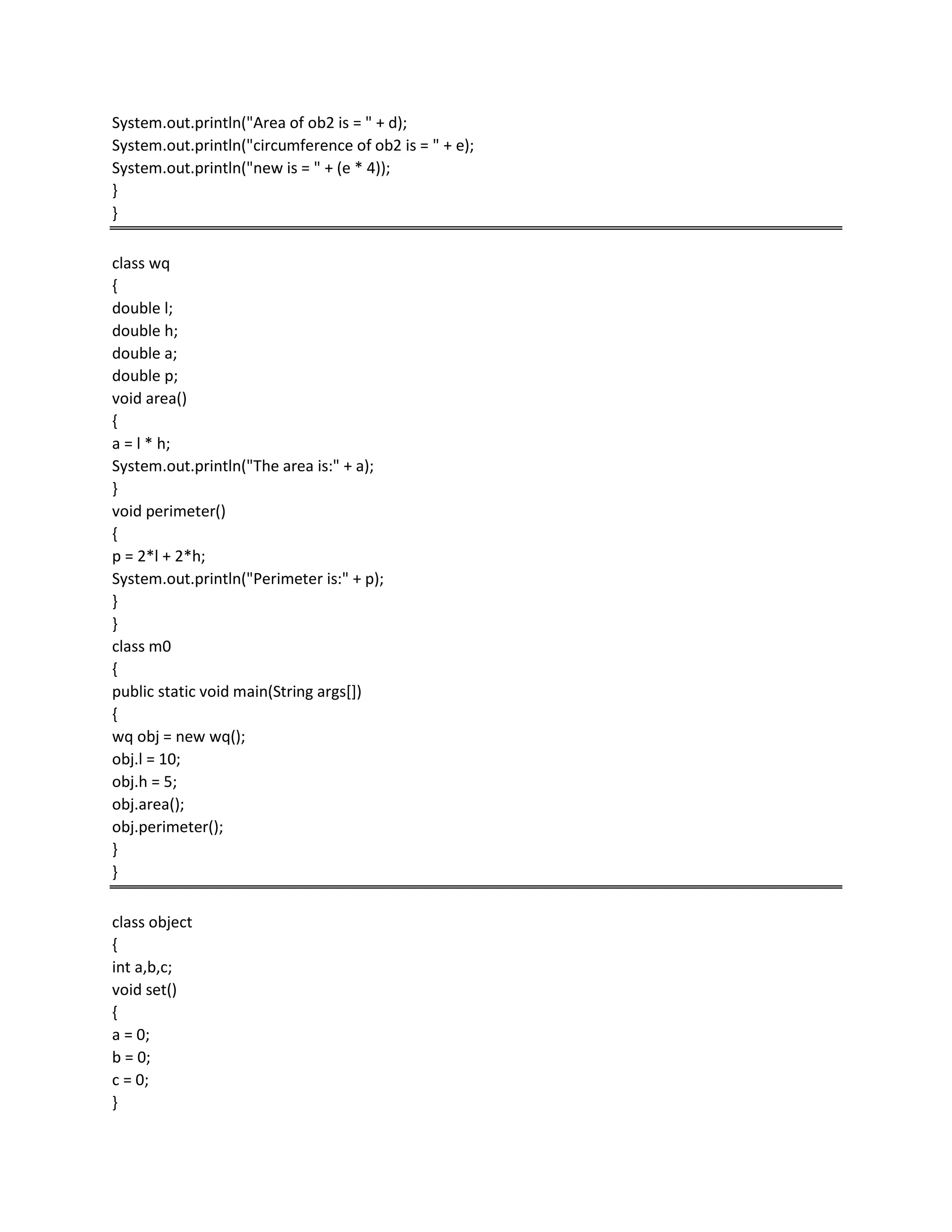 System.out.println("Area of ob2 is = " + d);
System.out.println("circumference of ob2 is = " + e);
System.out.println("new is = " + (e * 4));
}
}
class wq
{
double l;
double h;
double a;
double p;
void area()
{
a = l * h;
System.out.println("The area is:" + a);
}
void perimeter()
{
p = 2*l + 2*h;
System.out.println("Perimeter is:" + p);
}
}
class m0
{
public static void main(String args[])
{
wq obj = new wq();
obj.l = 10;
obj.h = 5;
obj.area();
obj.perimeter();
}
}
class object
{
int a,b,c;
void set()
{
a = 0;
b = 0;
c = 0;
}
 