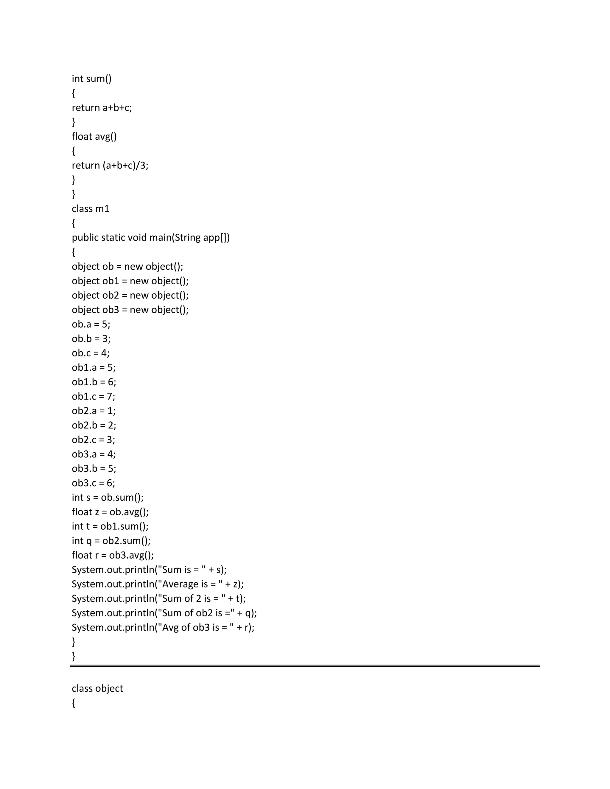 int sum()
{
return a+b+c;
}
float avg()
{
return (a+b+c)/3;
}
}
class m1
{
public static void main(String app[])
{
object ob = new object();
object ob1 = new object();
object ob2 = new object();
object ob3 = new object();
ob.a = 5;
ob.b = 3;
ob.c = 4;
ob1.a = 5;
ob1.b = 6;
ob1.c = 7;
ob2.a = 1;
ob2.b = 2;
ob2.c = 3;
ob3.a = 4;
ob3.b = 5;
ob3.c = 6;
int s = ob.sum();
float z = ob.avg();
int t = ob1.sum();
int q = ob2.sum();
float r = ob3.avg();
System.out.println("Sum is = " + s);
System.out.println("Average is = " + z);
System.out.println("Sum of 2 is = " + t);
System.out.println("Sum of ob2 is =" + q);
System.out.println("Avg of ob3 is = " + r);
}
}
class object
{
 
