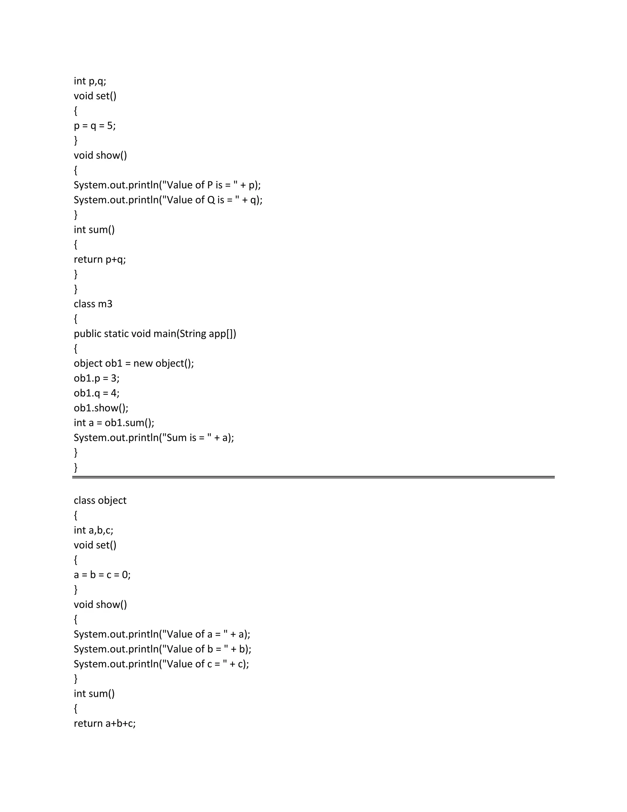 int p,q;
void set()
{
p = q = 5;
}
void show()
{
System.out.println("Value of P is = " + p);
System.out.println("Value of Q is = " + q);
}
int sum()
{
return p+q;
}
}
class m3
{
public static void main(String app[])
{
object ob1 = new object();
ob1.p = 3;
ob1.q = 4;
ob1.show();
int a = ob1.sum();
System.out.println("Sum is = " + a);
}
}
class object
{
int a,b,c;
void set()
{
a = b = c = 0;
}
void show()
{
System.out.println("Value of a = " + a);
System.out.println("Value of b = " + b);
System.out.println("Value of c = " + c);
}
int sum()
{
return a+b+c;
 