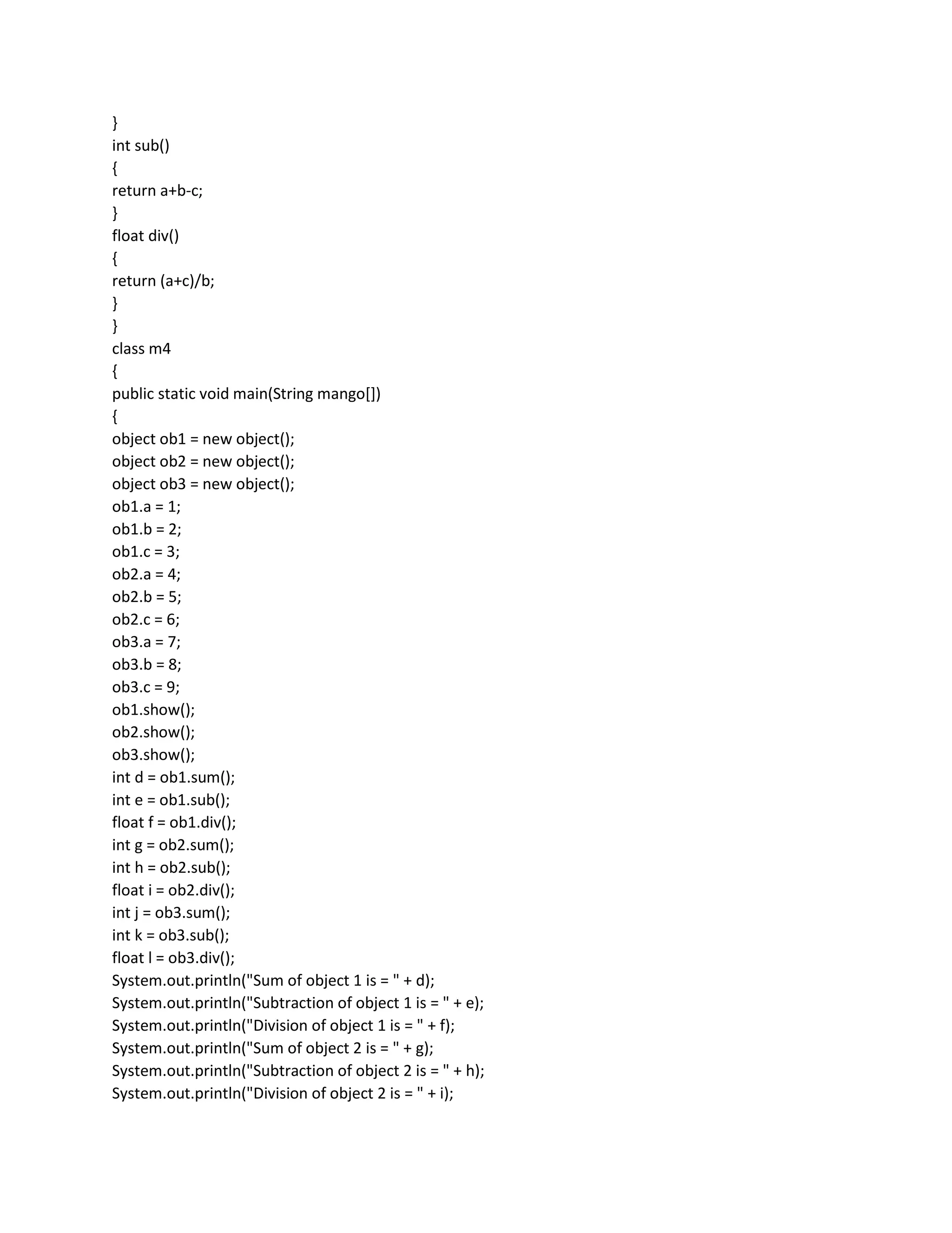 }
int sub()
{
return a+b-c;
}
float div()
{
return (a+c)/b;
}
}
class m4
{
public static void main(String mango[])
{
object ob1 = new object();
object ob2 = new object();
object ob3 = new object();
ob1.a = 1;
ob1.b = 2;
ob1.c = 3;
ob2.a = 4;
ob2.b = 5;
ob2.c = 6;
ob3.a = 7;
ob3.b = 8;
ob3.c = 9;
ob1.show();
ob2.show();
ob3.show();
int d = ob1.sum();
int e = ob1.sub();
float f = ob1.div();
int g = ob2.sum();
int h = ob2.sub();
float i = ob2.div();
int j = ob3.sum();
int k = ob3.sub();
float l = ob3.div();
System.out.println("Sum of object 1 is = " + d);
System.out.println("Subtraction of object 1 is = " + e);
System.out.println("Division of object 1 is = " + f);
System.out.println("Sum of object 2 is = " + g);
System.out.println("Subtraction of object 2 is = " + h);
System.out.println("Division of object 2 is = " + i);
 