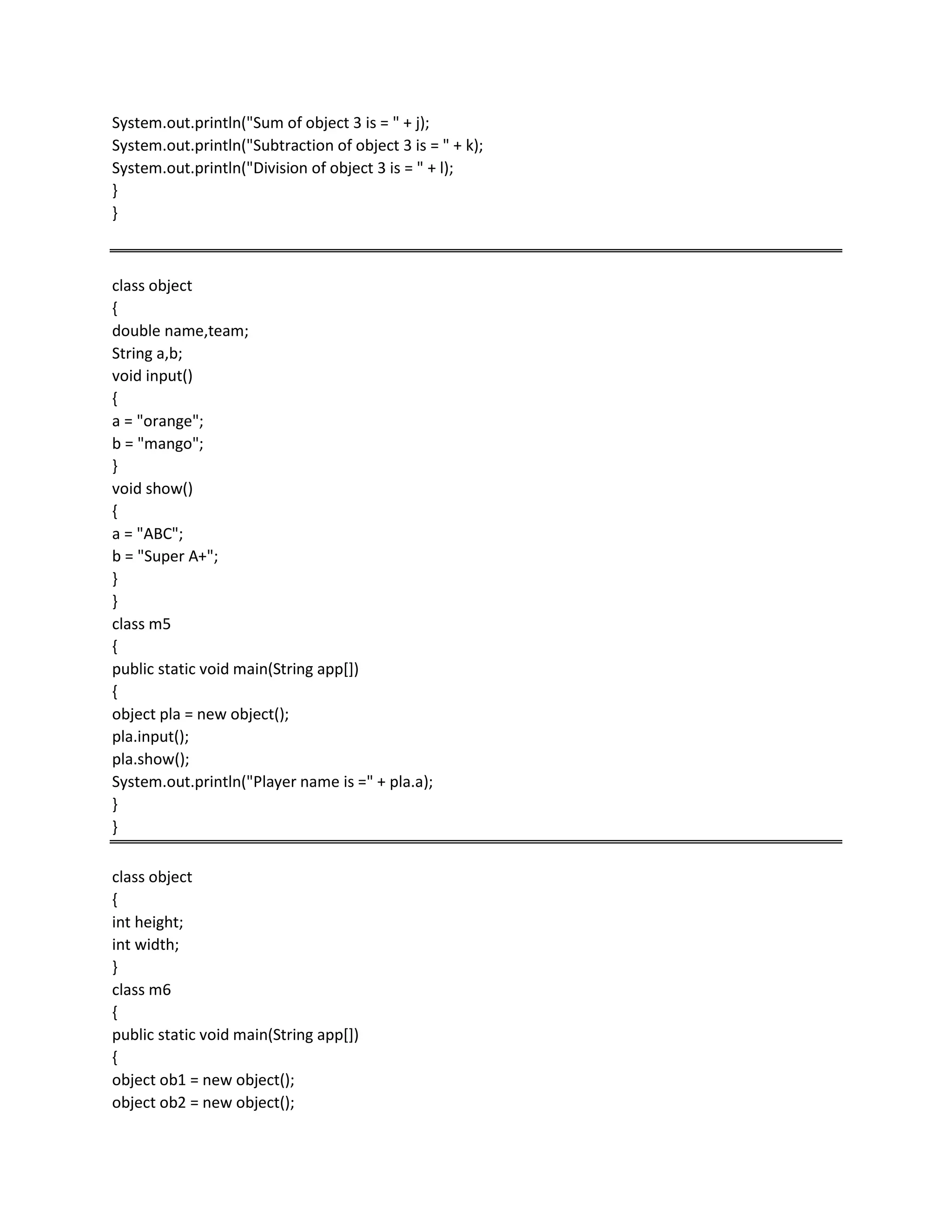 System.out.println("Sum of object 3 is = " + j);
System.out.println("Subtraction of object 3 is = " + k);
System.out.println("Division of object 3 is = " + l);
}
}
class object
{
double name,team;
String a,b;
void input()
{
a = "orange";
b = "mango";
}
void show()
{
a = "ABC";
b = "Super A+";
}
}
class m5
{
public static void main(String app[])
{
object pla = new object();
pla.input();
pla.show();
System.out.println("Player name is =" + pla.a);
}
}
class object
{
int height;
int width;
}
class m6
{
public static void main(String app[])
{
object ob1 = new object();
object ob2 = new object();
 