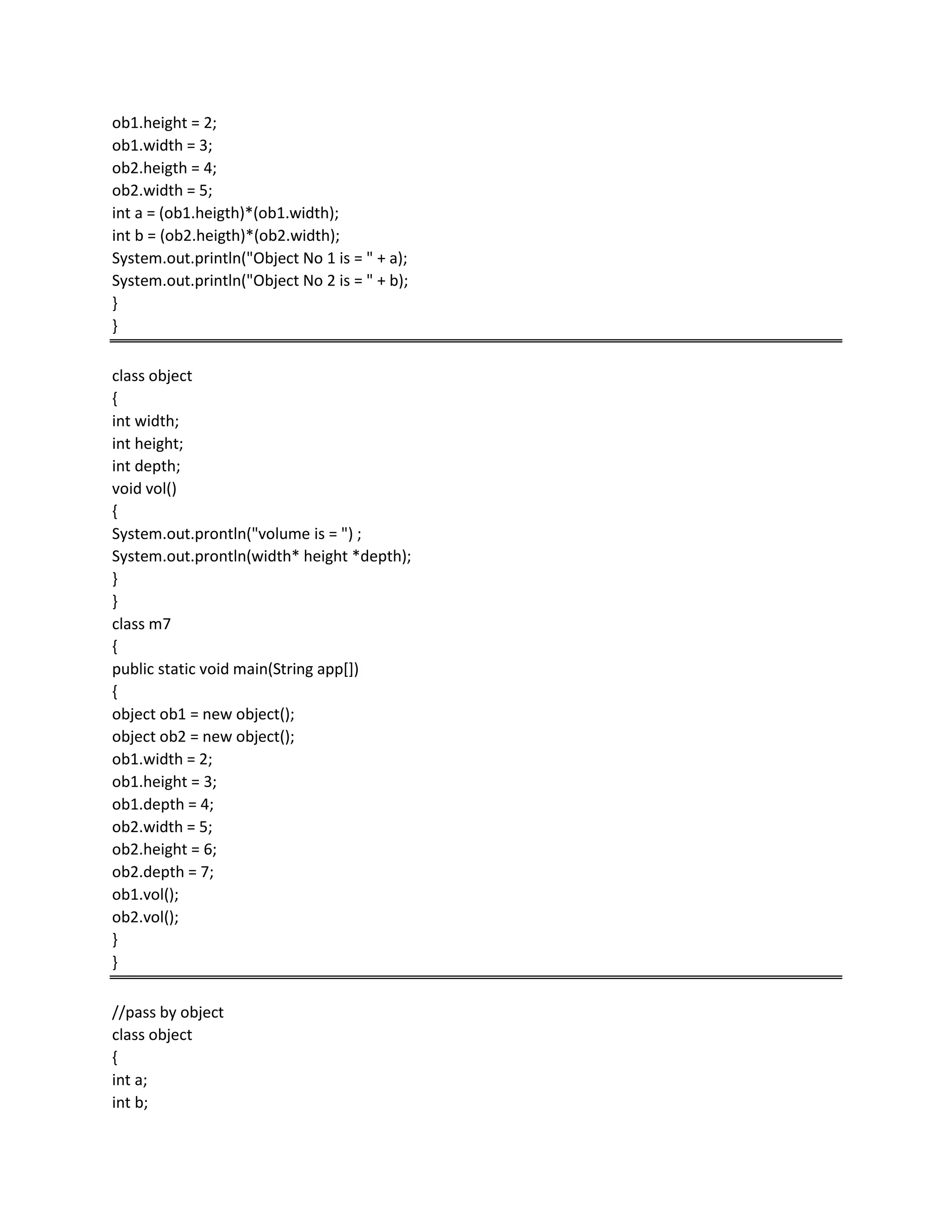 ob1.height = 2;
ob1.width = 3;
ob2.heigth = 4;
ob2.width = 5;
int a = (ob1.heigth)*(ob1.width);
int b = (ob2.heigth)*(ob2.width);
System.out.println("Object No 1 is = " + a);
System.out.println("Object No 2 is = " + b);
}
}
class object
{
int width;
int height;
int depth;
void vol()
{
System.out.prontln("volume is = ") ;
System.out.prontln(width* height *depth);
}
}
class m7
{
public static void main(String app[])
{
object ob1 = new object();
object ob2 = new object();
ob1.width = 2;
ob1.height = 3;
ob1.depth = 4;
ob2.width = 5;
ob2.height = 6;
ob2.depth = 7;
ob1.vol();
ob2.vol();
}
}
//pass by object
class object
{
int a;
int b;
 