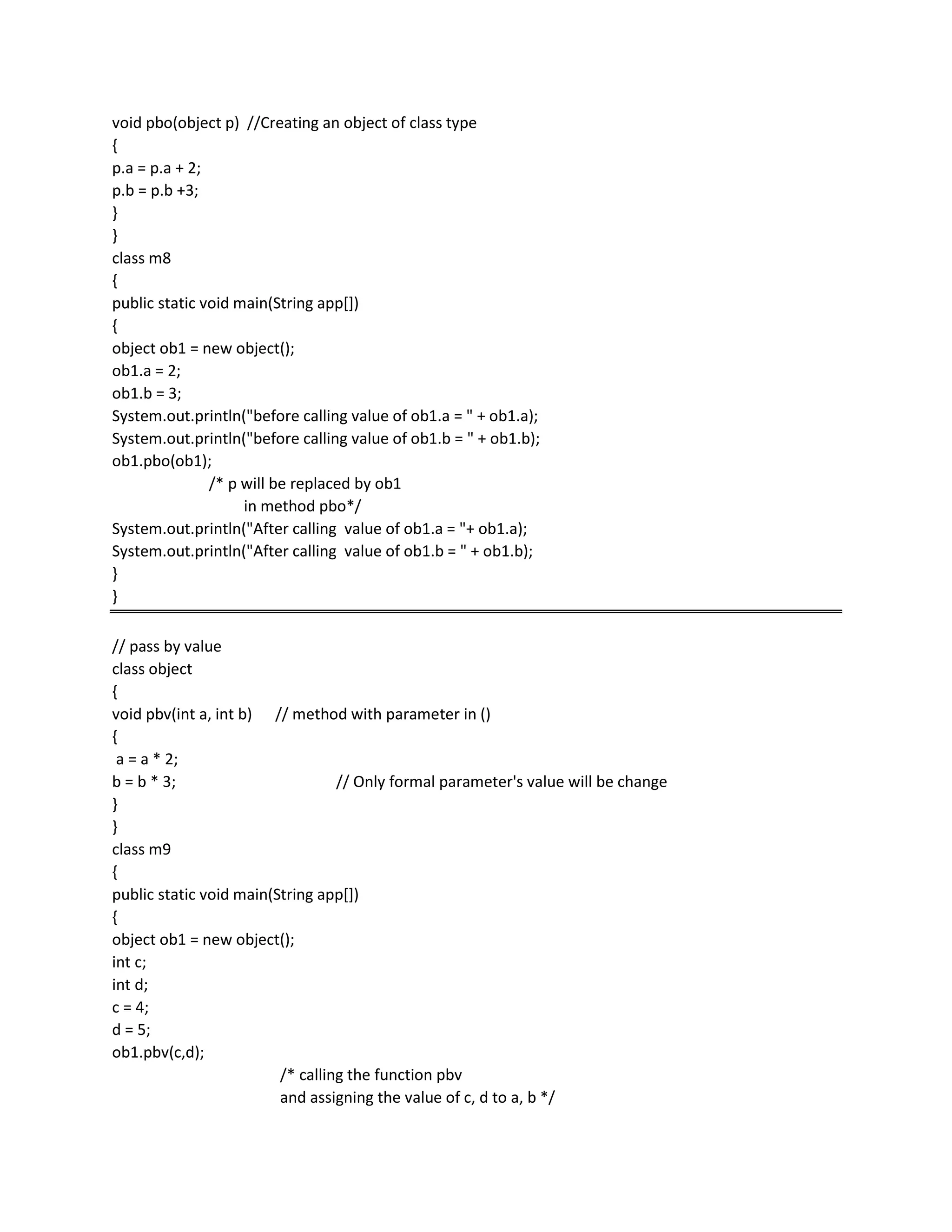void pbo(object p) //Creating an object of class type
{
p.a = p.a + 2;
p.b = p.b +3;
}
}
class m8
{
public static void main(String app[])
{
object ob1 = new object();
ob1.a = 2;
ob1.b = 3;
System.out.println("before calling value of ob1.a = " + ob1.a);
System.out.println("before calling value of ob1.b = " + ob1.b);
ob1.pbo(ob1);
/* p will be replaced by ob1
in method pbo*/
System.out.println("After calling value of ob1.a = "+ ob1.a);
System.out.println("After calling value of ob1.b = " + ob1.b);
}
}
// pass by value
class object
{
void pbv(int a, int b) // method with parameter in ()
{
a = a * 2;
b = b * 3; // Only formal parameter's value will be change
}
}
class m9
{
public static void main(String app[])
{
object ob1 = new object();
int c;
int d;
c = 4;
d = 5;
ob1.pbv(c,d);
/* calling the function pbv
and assigning the value of c, d to a, b */
 
