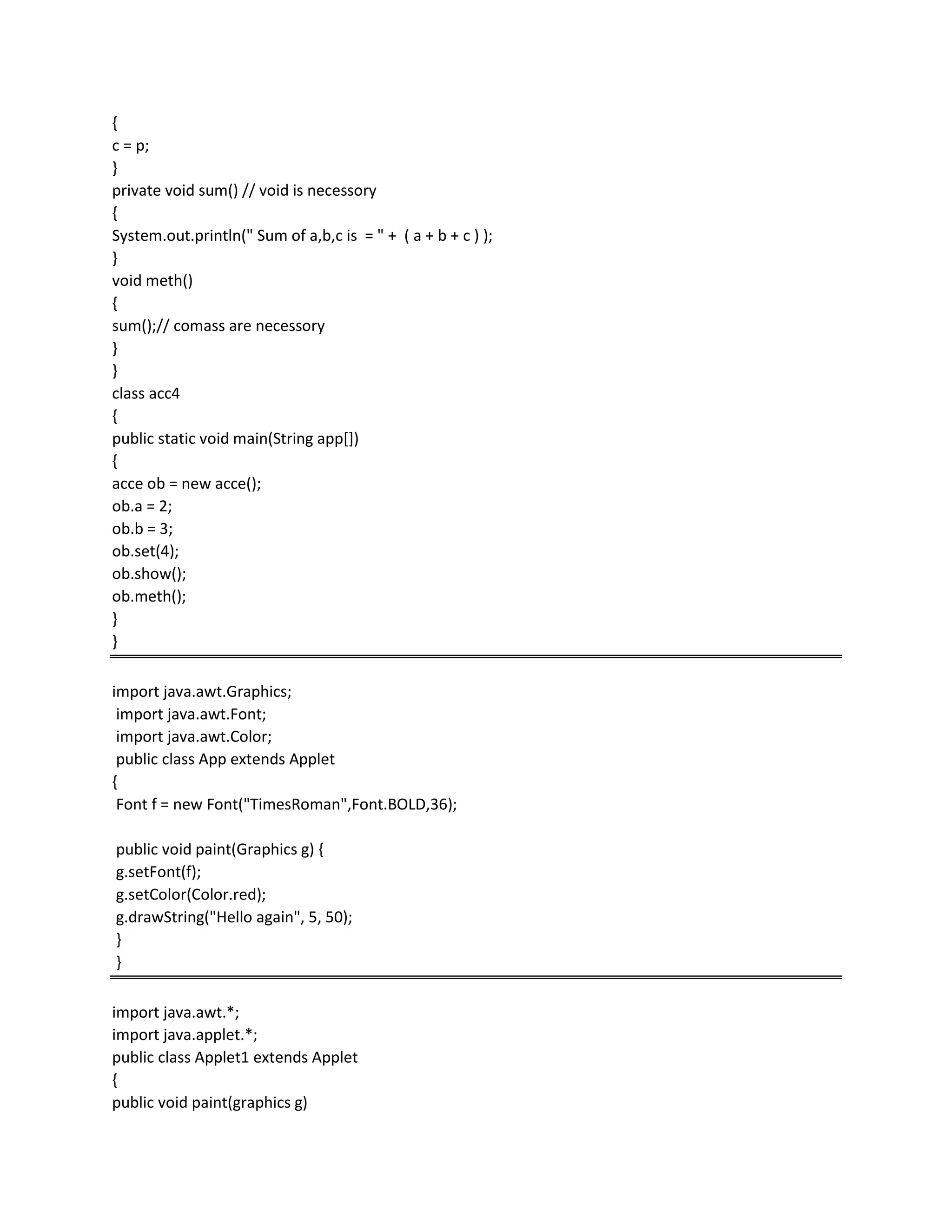 {
c = p;
}
private void sum() // void is necessory
{
System.out.println(" Sum of a,b,c is = " + ( a + b + c ) );
}
void meth()
{
sum();// comass are necessory
}
}
class acc4
{
public static void main(String app[])
{
acce ob = new acce();
ob.a = 2;
ob.b = 3;
ob.set(4);
ob.show();
ob.meth();
}
}
import java.awt.Graphics;
import java.awt.Font;
import java.awt.Color;
public class App extends Applet
{
Font f = new Font("TimesRoman",Font.BOLD,36);
public void paint(Graphics g) {
g.setFont(f);
g.setColor(Color.red);
g.drawString("Hello again", 5, 50);
}
}
import java.awt.*;
import java.applet.*;
public class Applet1 extends Applet
{
public void paint(graphics g)
 
