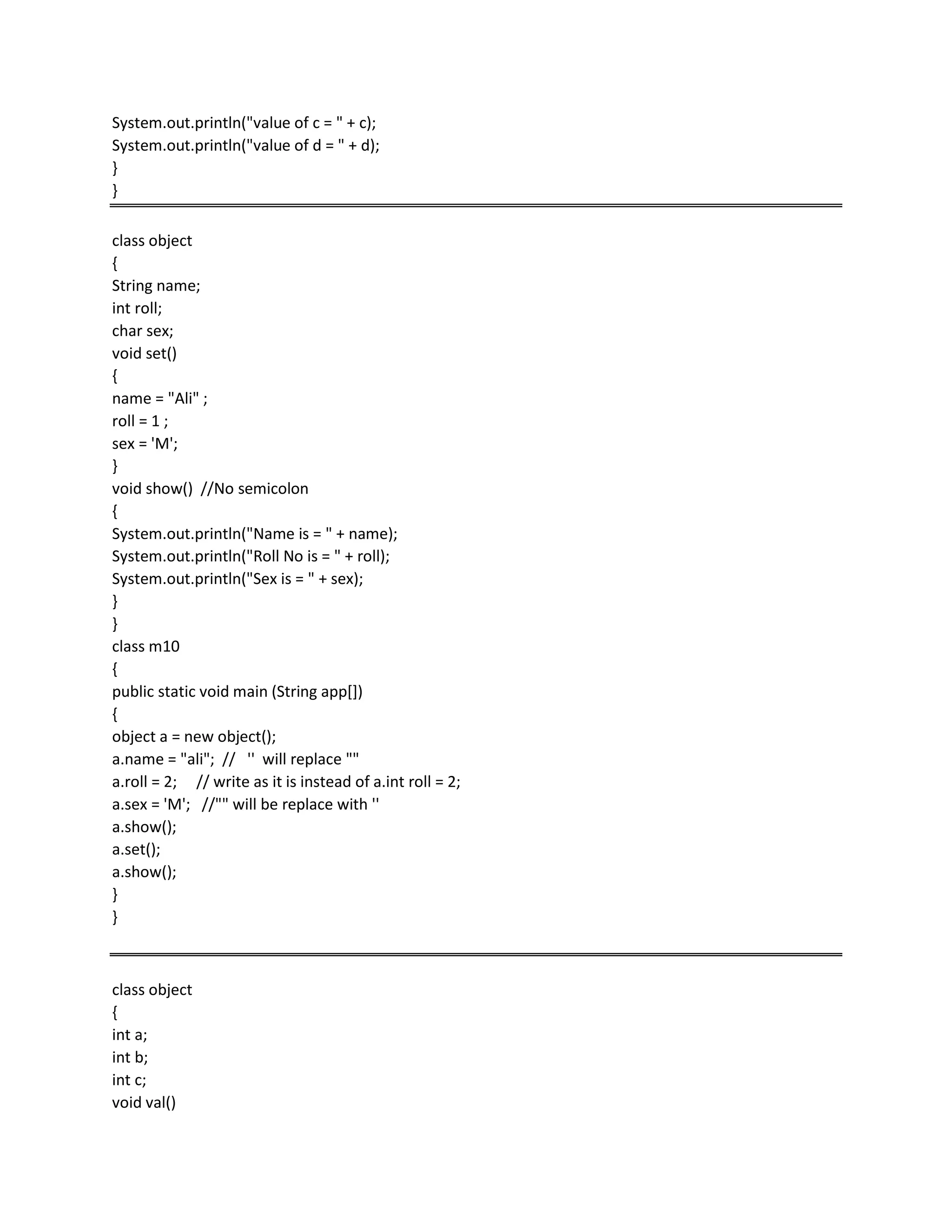 System.out.println("value of c = " + c);
System.out.println("value of d = " + d);
}
}
class object
{
String name;
int roll;
char sex;
void set()
{
name = "Ali" ;
roll = 1 ;
sex = 'M';
}
void show() //No semicolon
{
System.out.println("Name is = " + name);
System.out.println("Roll No is = " + roll);
System.out.println("Sex is = " + sex);
}
}
class m10
{
public static void main (String app[])
{
object a = new object();
a.name = "ali"; // '' will replace ""
a.roll = 2; // write as it is instead of a.int roll = 2;
a.sex = 'M'; //"" will be replace with ''
a.show();
a.set();
a.show();
}
}
class object
{
int a;
int b;
int c;
void val()
 