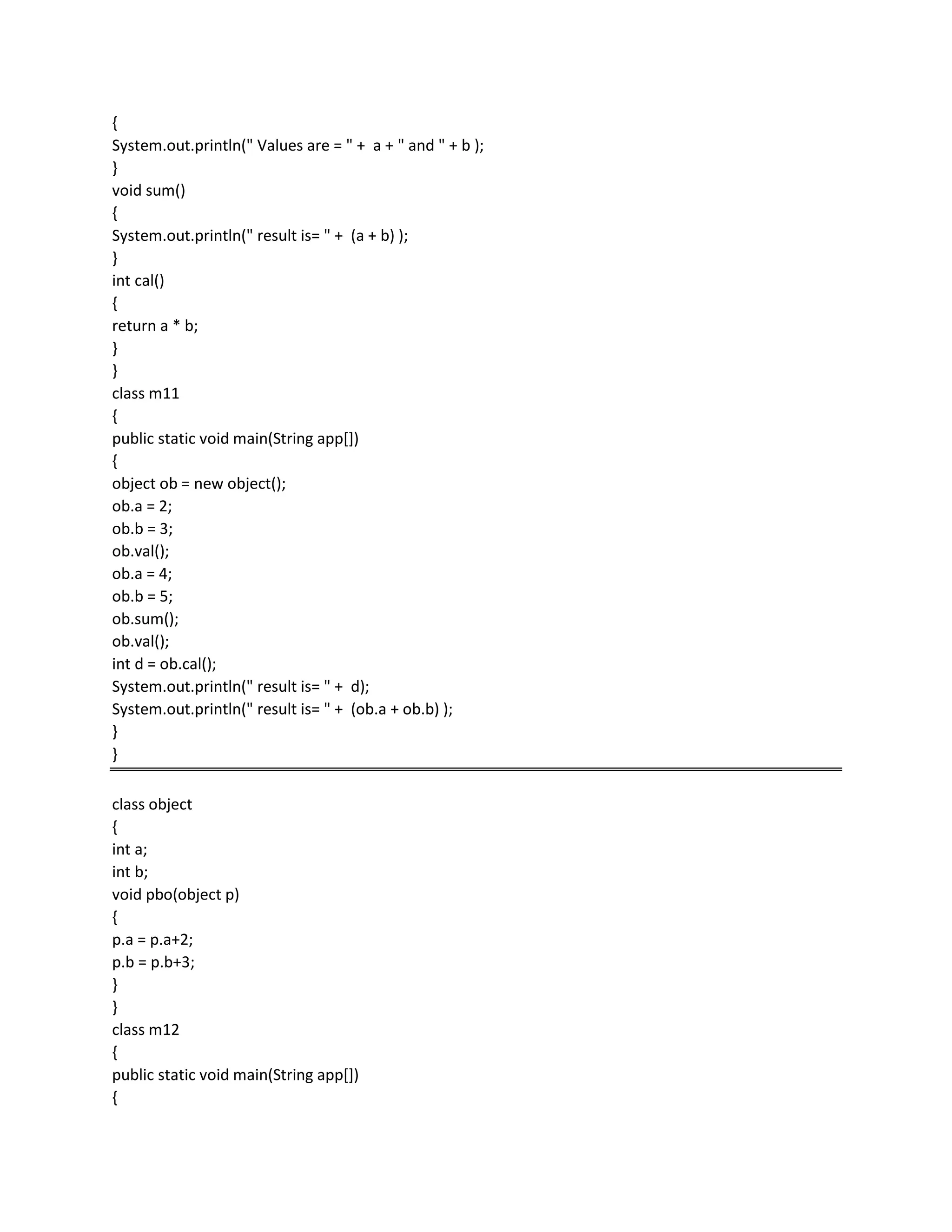 {
System.out.println(" Values are = " + a + " and " + b );
}
void sum()
{
System.out.println(" result is= " + (a + b) );
}
int cal()
{
return a * b;
}
}
class m11
{
public static void main(String app[])
{
object ob = new object();
ob.a = 2;
ob.b = 3;
ob.val();
ob.a = 4;
ob.b = 5;
ob.sum();
ob.val();
int d = ob.cal();
System.out.println(" result is= " + d);
System.out.println(" result is= " + (ob.a + ob.b) );
}
}
class object
{
int a;
int b;
void pbo(object p)
{
p.a = p.a+2;
p.b = p.b+3;
}
}
class m12
{
public static void main(String app[])
{
 
