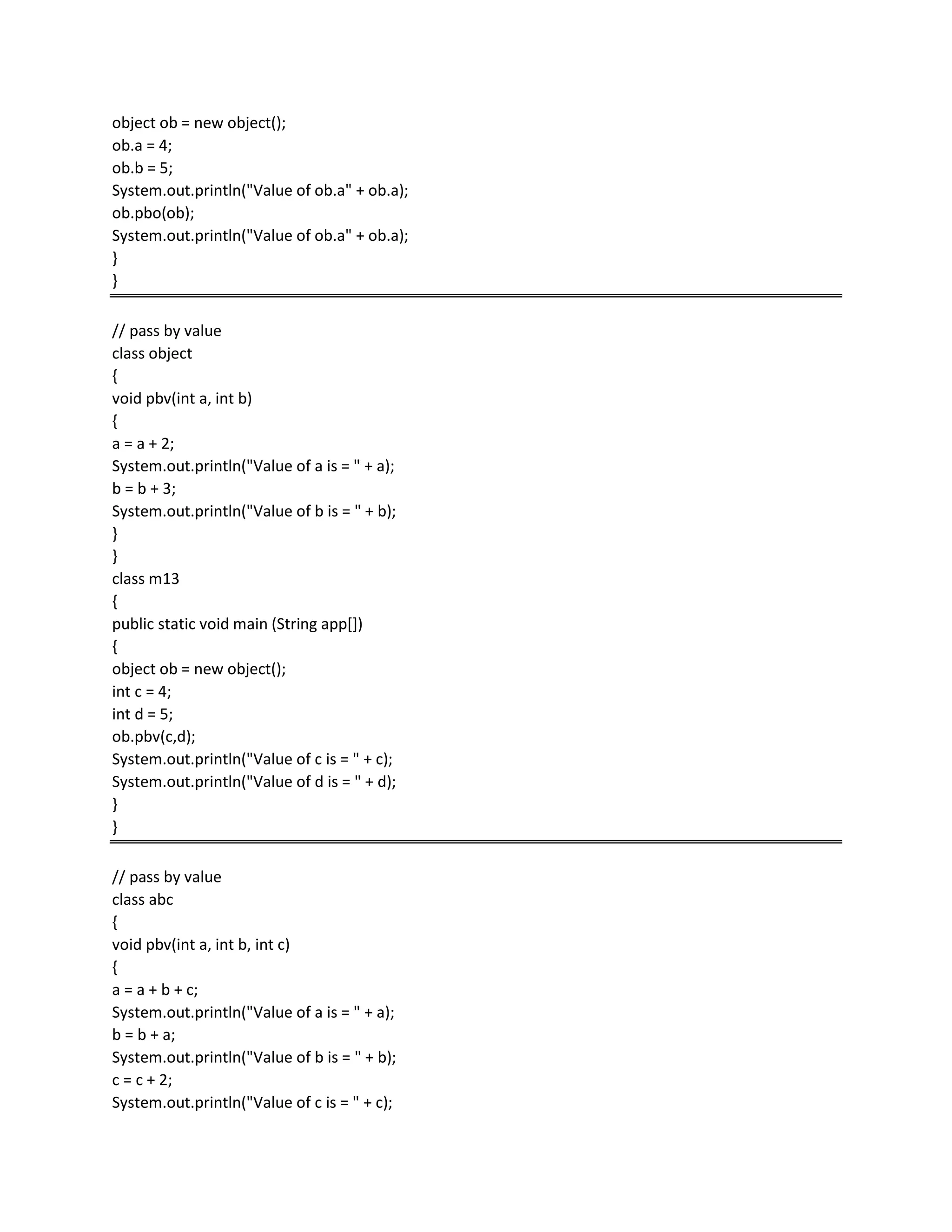 object ob = new object();
ob.a = 4;
ob.b = 5;
System.out.println("Value of ob.a" + ob.a);
ob.pbo(ob);
System.out.println("Value of ob.a" + ob.a);
}
}
// pass by value
class object
{
void pbv(int a, int b)
{
a = a + 2;
System.out.println("Value of a is = " + a);
b = b + 3;
System.out.println("Value of b is = " + b);
}
}
class m13
{
public static void main (String app[])
{
object ob = new object();
int c = 4;
int d = 5;
ob.pbv(c,d);
System.out.println("Value of c is = " + c);
System.out.println("Value of d is = " + d);
}
}
// pass by value
class abc
{
void pbv(int a, int b, int c)
{
a = a + b + c;
System.out.println("Value of a is = " + a);
b = b + a;
System.out.println("Value of b is = " + b);
c = c + 2;
System.out.println("Value of c is = " + c);
 