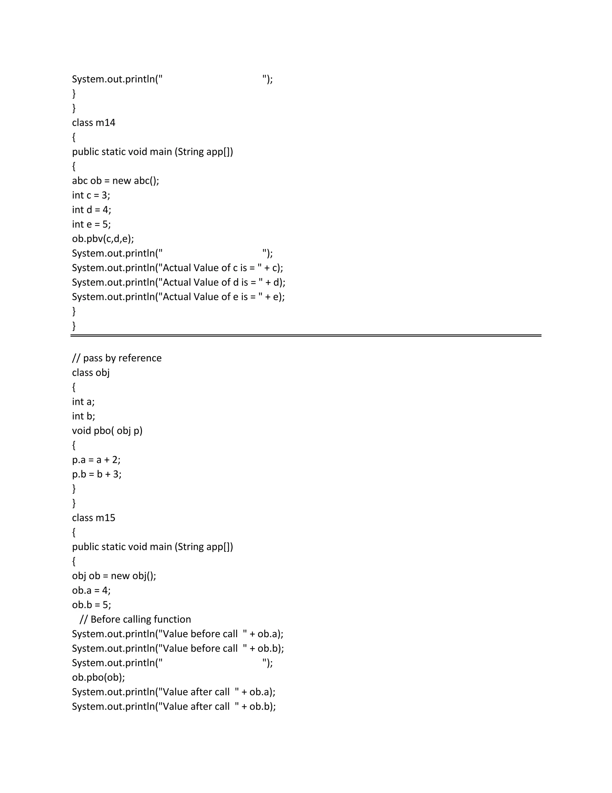 System.out.println(" ");
}
}
class m14
{
public static void main (String app[])
{
abc ob = new abc();
int c = 3;
int d = 4;
int e = 5;
ob.pbv(c,d,e);
System.out.println(" ");
System.out.println("Actual Value of c is = " + c);
System.out.println("Actual Value of d is = " + d);
System.out.println("Actual Value of e is = " + e);
}
}
// pass by reference
class obj
{
int a;
int b;
void pbo( obj p)
{
p.a = a + 2;
p.b = b + 3;
}
}
class m15
{
public static void main (String app[])
{
obj ob = new obj();
ob.a = 4;
ob.b = 5;
// Before calling function
System.out.println("Value before call " + ob.a);
System.out.println("Value before call " + ob.b);
System.out.println(" ");
ob.pbo(ob);
System.out.println("Value after call " + ob.a);
System.out.println("Value after call " + ob.b);
 