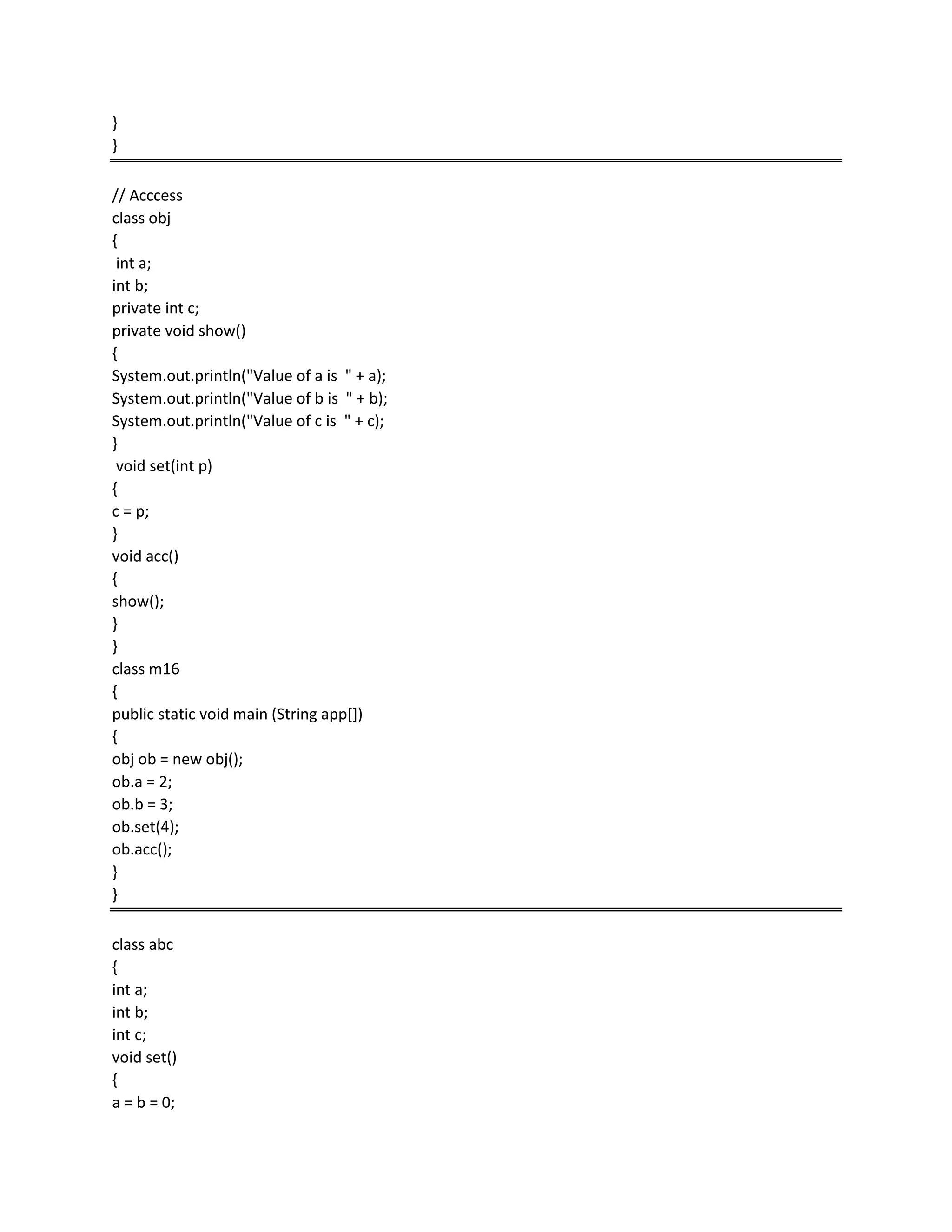 }
}
// Acccess
class obj
{
int a;
int b;
private int c;
private void show()
{
System.out.println("Value of a is " + a);
System.out.println("Value of b is " + b);
System.out.println("Value of c is " + c);
}
void set(int p)
{
c = p;
}
void acc()
{
show();
}
}
class m16
{
public static void main (String app[])
{
obj ob = new obj();
ob.a = 2;
ob.b = 3;
ob.set(4);
ob.acc();
}
}
class abc
{
int a;
int b;
int c;
void set()
{
a = b = 0;
 