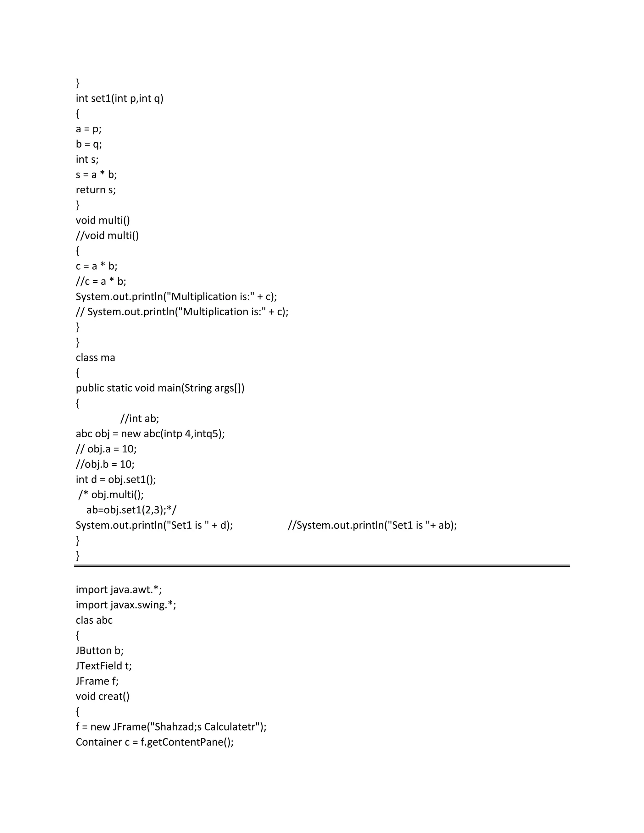 }
int set1(int p,int q)
{
a = p;
b = q;
int s;
s = a * b;
return s;
}
void multi()
//void multi()
{
c = a * b;
//c = a * b;
System.out.println("Multiplication is:" + c);
// System.out.println("Multiplication is:" + c);
}
}
class ma
{
public static void main(String args[])
{
//int ab;
abc obj = new abc(intp 4,intq5);
// obj.a = 10;
//obj.b = 10;
int d = obj.set1();
/* obj.multi();
ab=obj.set1(2,3);*/
System.out.println("Set1 is " + d); //System.out.println("Set1 is "+ ab);
}
}
import java.awt.*;
import javax.swing.*;
clas abc
{
JButton b;
JTextField t;
JFrame f;
void creat()
{
f = new JFrame("Shahzad;s Calculatetr");
Container c = f.getContentPane();
 