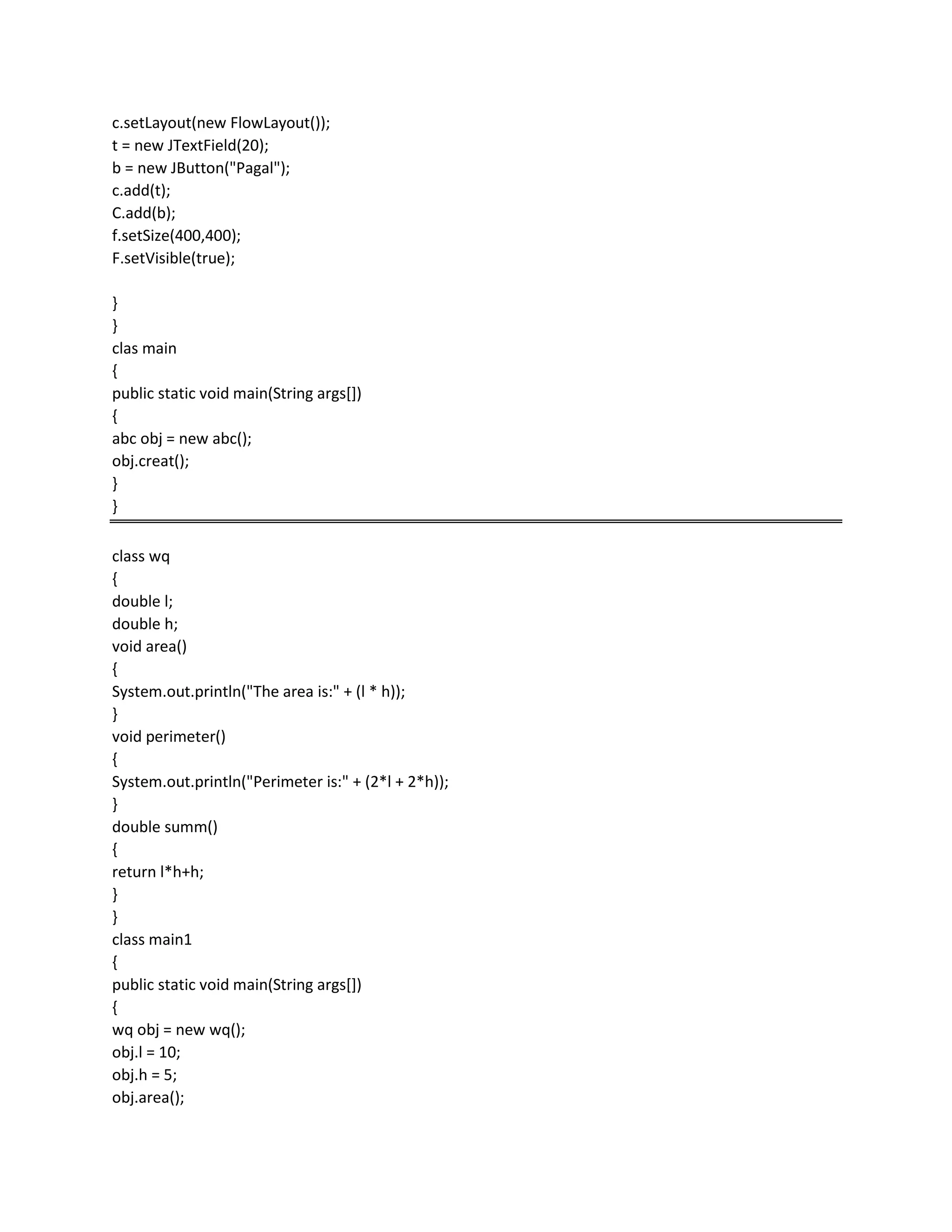 c.setLayout(new FlowLayout());
t = new JTextField(20);
b = new JButton("Pagal");
c.add(t);
C.add(b);
f.setSize(400,400);
F.setVisible(true);
}
}
clas main
{
public static void main(String args[])
{
abc obj = new abc();
obj.creat();
}
}
class wq
{
double l;
double h;
void area()
{
System.out.println("The area is:" + (l * h));
}
void perimeter()
{
System.out.println("Perimeter is:" + (2*l + 2*h));
}
double summ()
{
return l*h+h;
}
}
class main1
{
public static void main(String args[])
{
wq obj = new wq();
obj.l = 10;
obj.h = 5;
obj.area();
 