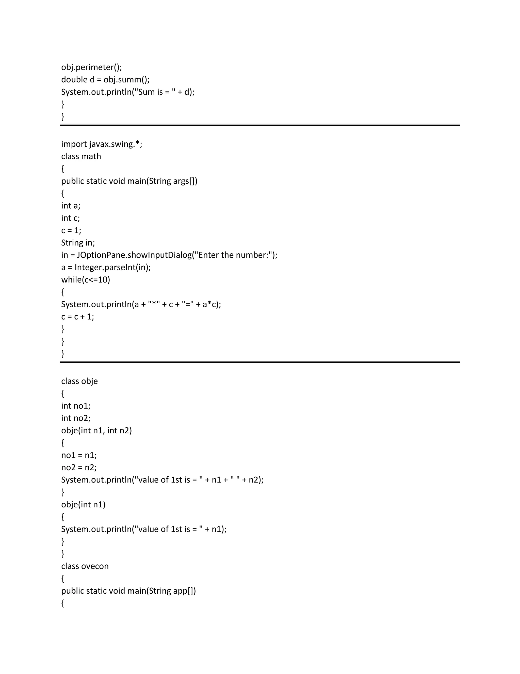 obj.perimeter();
double d = obj.summ();
System.out.println("Sum is = " + d);
}
}
import javax.swing.*;
class math
{
public static void main(String args[])
{
int a;
int c;
c = 1;
String in;
in = JOptionPane.showInputDialog("Enter the number:");
a = Integer.parseInt(in);
while(c<=10)
{
System.out.println(a + "*" + c + "=" + a*c);
c = c + 1;
}
}
}
class obje
{
int no1;
int no2;
obje(int n1, int n2)
{
no1 = n1;
no2 = n2;
System.out.println("value of 1st is = " + n1 + " " + n2);
}
obje(int n1)
{
System.out.println("value of 1st is = " + n1);
}
}
class ovecon
{
public static void main(String app[])
{
 