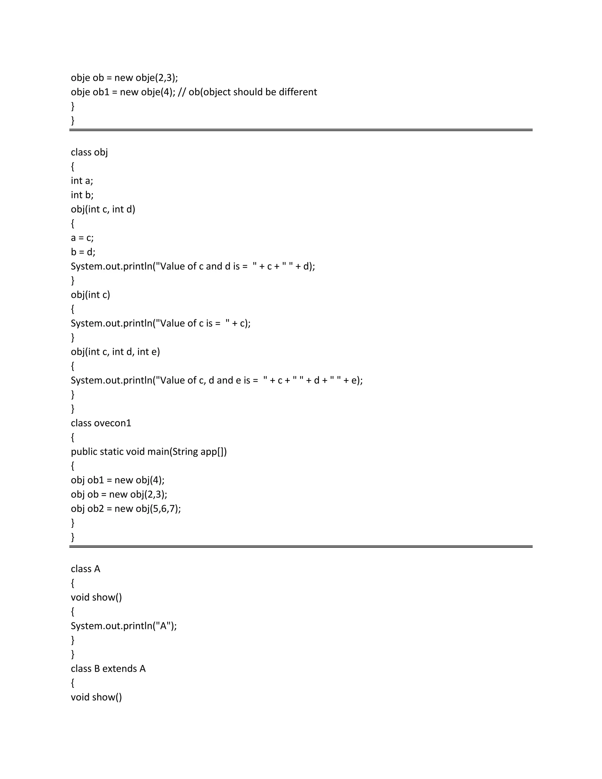obje ob = new obje(2,3);
obje ob1 = new obje(4); // ob(object should be different
}
}
class obj
{
int a;
int b;
obj(int c, int d)
{
a = c;
b = d;
System.out.println("Value of c and d is = " + c + " " + d);
}
obj(int c)
{
System.out.println("Value of c is = " + c);
}
obj(int c, int d, int e)
{
System.out.println("Value of c, d and e is = " + c + " " + d + " " + e);
}
}
class ovecon1
{
public static void main(String app[])
{
obj ob1 = new obj(4);
obj ob = new obj(2,3);
obj ob2 = new obj(5,6,7);
}
}
class A
{
void show()
{
System.out.println("A");
}
}
class B extends A
{
void show()
 
