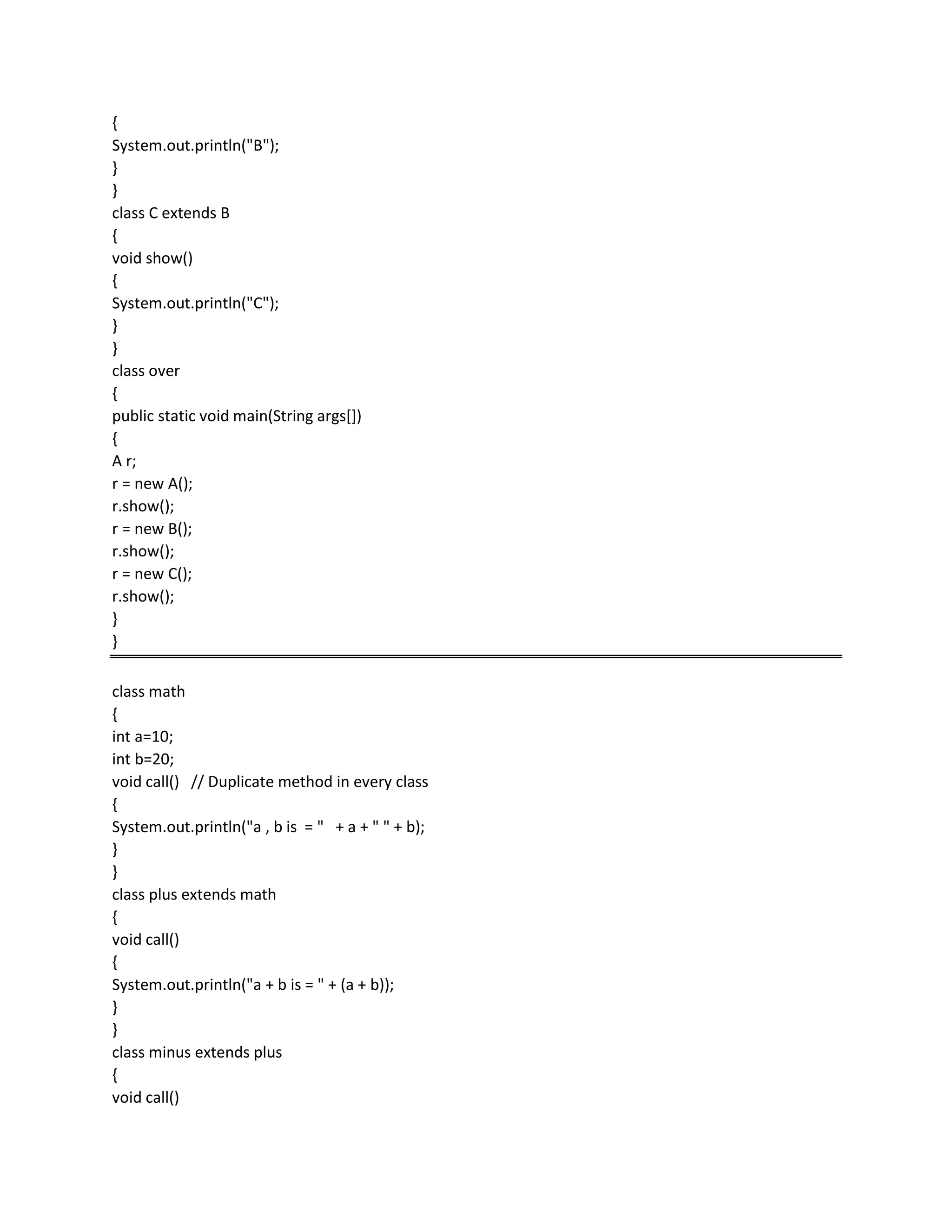 {
System.out.println("B");
}
}
class C extends B
{
void show()
{
System.out.println("C");
}
}
class over
{
public static void main(String args[])
{
A r;
r = new A();
r.show();
r = new B();
r.show();
r = new C();
r.show();
}
}
class math
{
int a=10;
int b=20;
void call() // Duplicate method in every class
{
System.out.println("a , b is = " + a + " " + b);
}
}
class plus extends math
{
void call()
{
System.out.println("a + b is = " + (a + b));
}
}
class minus extends plus
{
void call()
 