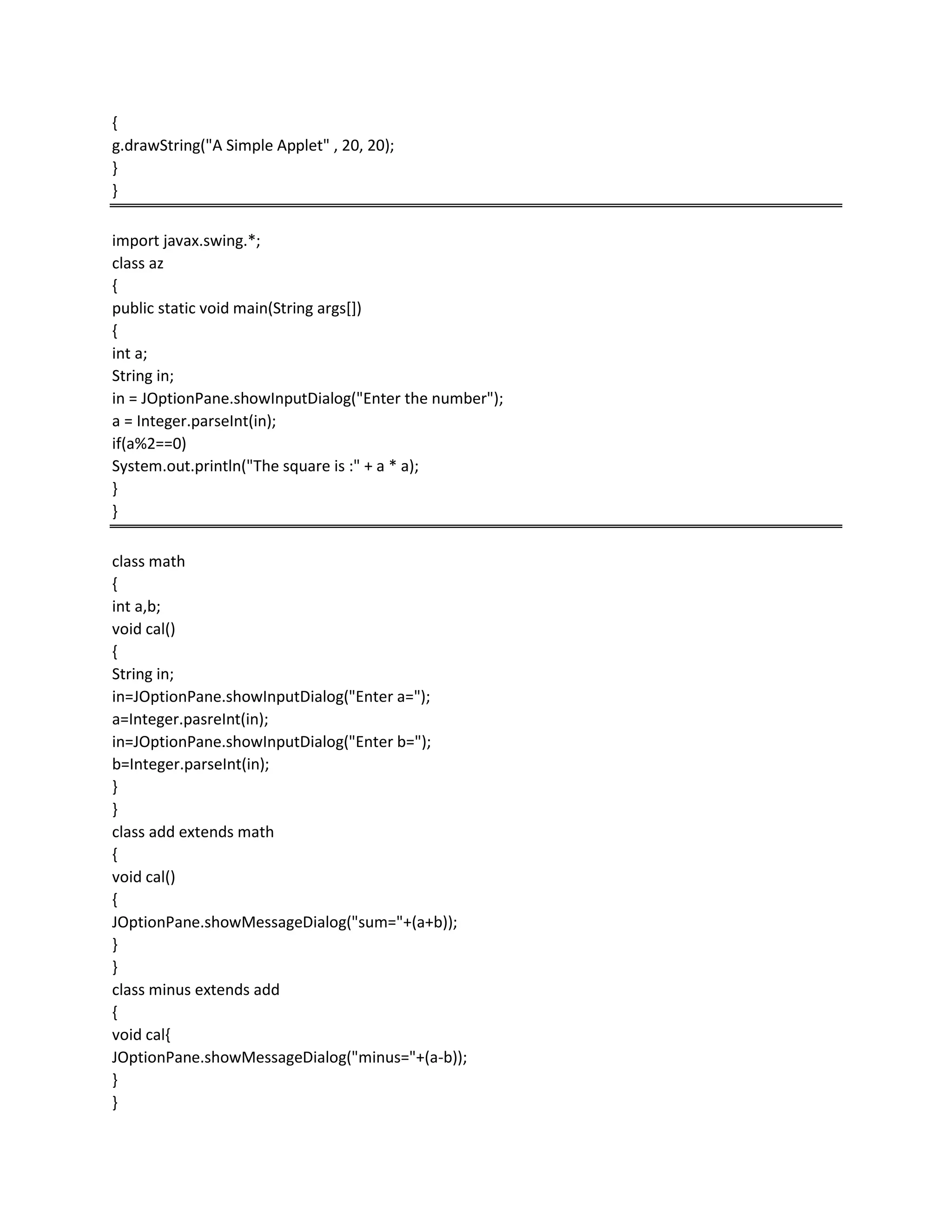 {
g.drawString("A Simple Applet" , 20, 20);
}
}
import javax.swing.*;
class az
{
public static void main(String args[])
{
int a;
String in;
in = JOptionPane.showInputDialog("Enter the number");
a = Integer.parseInt(in);
if(a%2==0)
System.out.println("The square is :" + a * a);
}
}
class math
{
int a,b;
void cal()
{
String in;
in=JOptionPane.showInputDialog("Enter a=");
a=Integer.pasreInt(in);
in=JOptionPane.showInputDialog("Enter b=");
b=Integer.parseInt(in);
}
}
class add extends math
{
void cal()
{
JOptionPane.showMessageDialog("sum="+(a+b));
}
}
class minus extends add
{
void cal{
JOptionPane.showMessageDialog("minus="+(a-b));
}
}
 