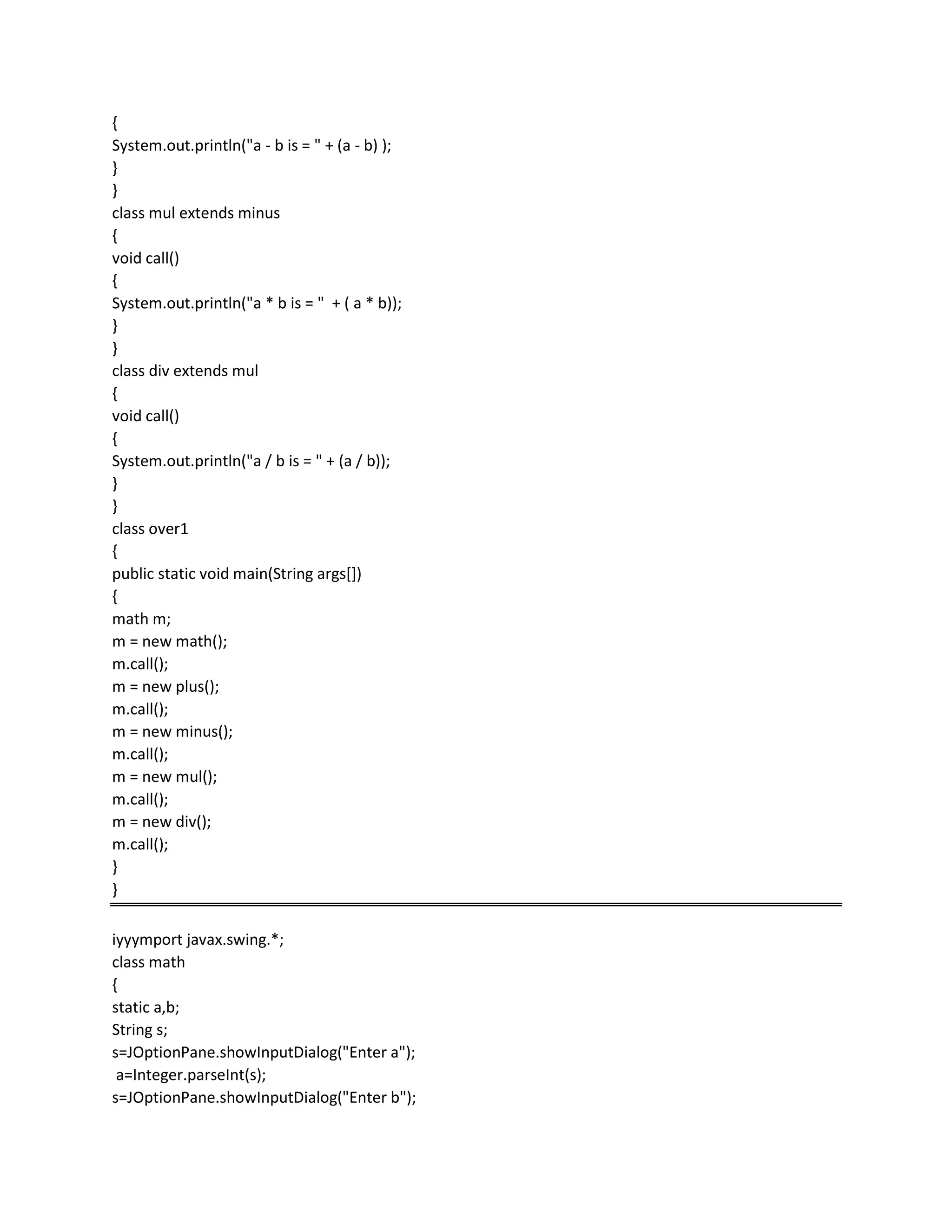 {
System.out.println("a - b is = " + (a - b) );
}
}
class mul extends minus
{
void call()
{
System.out.println("a * b is = " + ( a * b));
}
}
class div extends mul
{
void call()
{
System.out.println("a / b is = " + (a / b));
}
}
class over1
{
public static void main(String args[])
{
math m;
m = new math();
m.call();
m = new plus();
m.call();
m = new minus();
m.call();
m = new mul();
m.call();
m = new div();
m.call();
}
}
iyyymport javax.swing.*;
class math
{
static a,b;
String s;
s=JOptionPane.showInputDialog("Enter a");
a=Integer.parseInt(s);
s=JOptionPane.showInputDialog("Enter b");
 