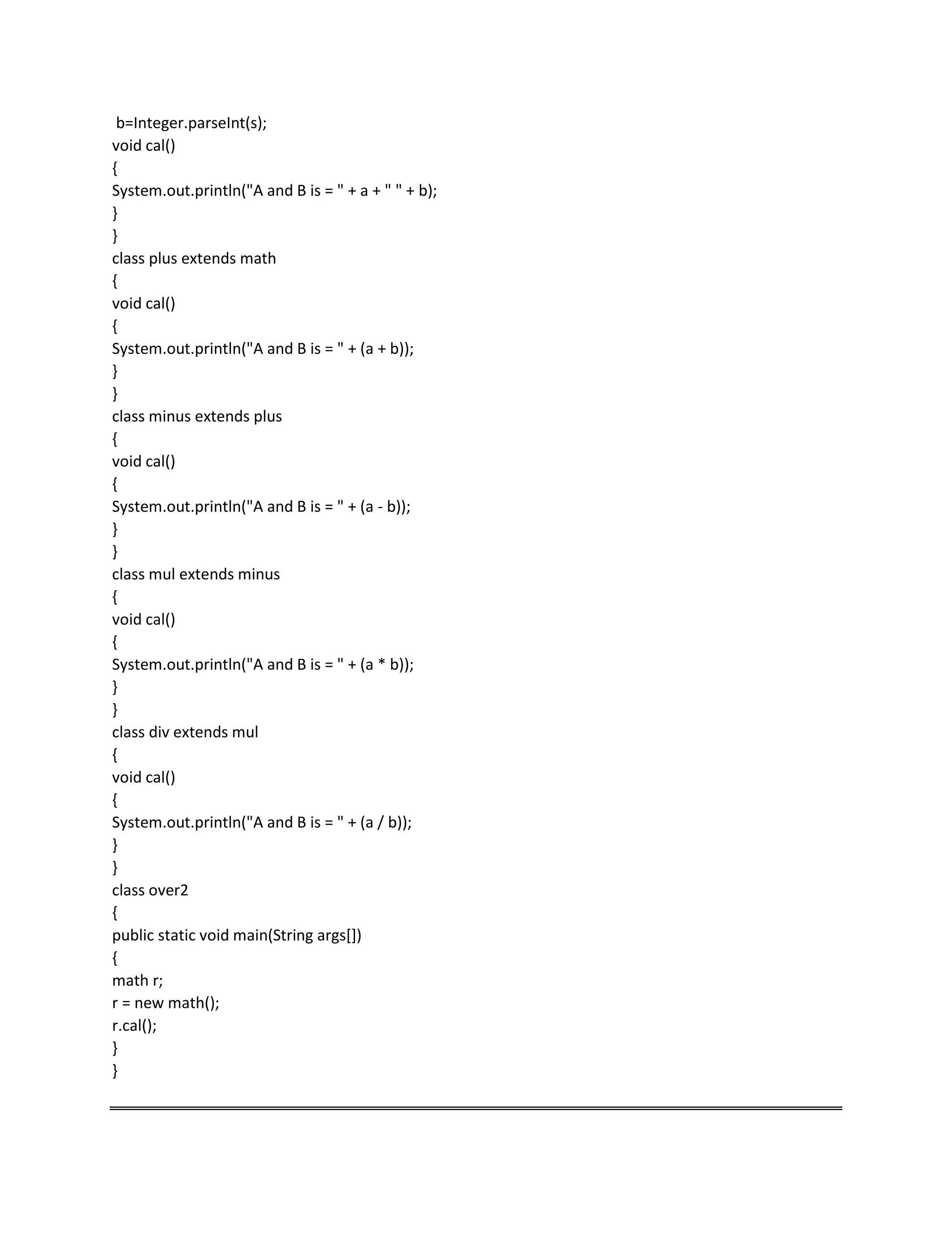 b=Integer.parseInt(s);
void cal()
{
System.out.println("A and B is = " + a + " " + b);
}
}
class plus extends math
{
void cal()
{
System.out.println("A and B is = " + (a + b));
}
}
class minus extends plus
{
void cal()
{
System.out.println("A and B is = " + (a - b));
}
}
class mul extends minus
{
void cal()
{
System.out.println("A and B is = " + (a * b));
}
}
class div extends mul
{
void cal()
{
System.out.println("A and B is = " + (a / b));
}
}
class over2
{
public static void main(String args[])
{
math r;
r = new math();
r.cal();
}
}
 