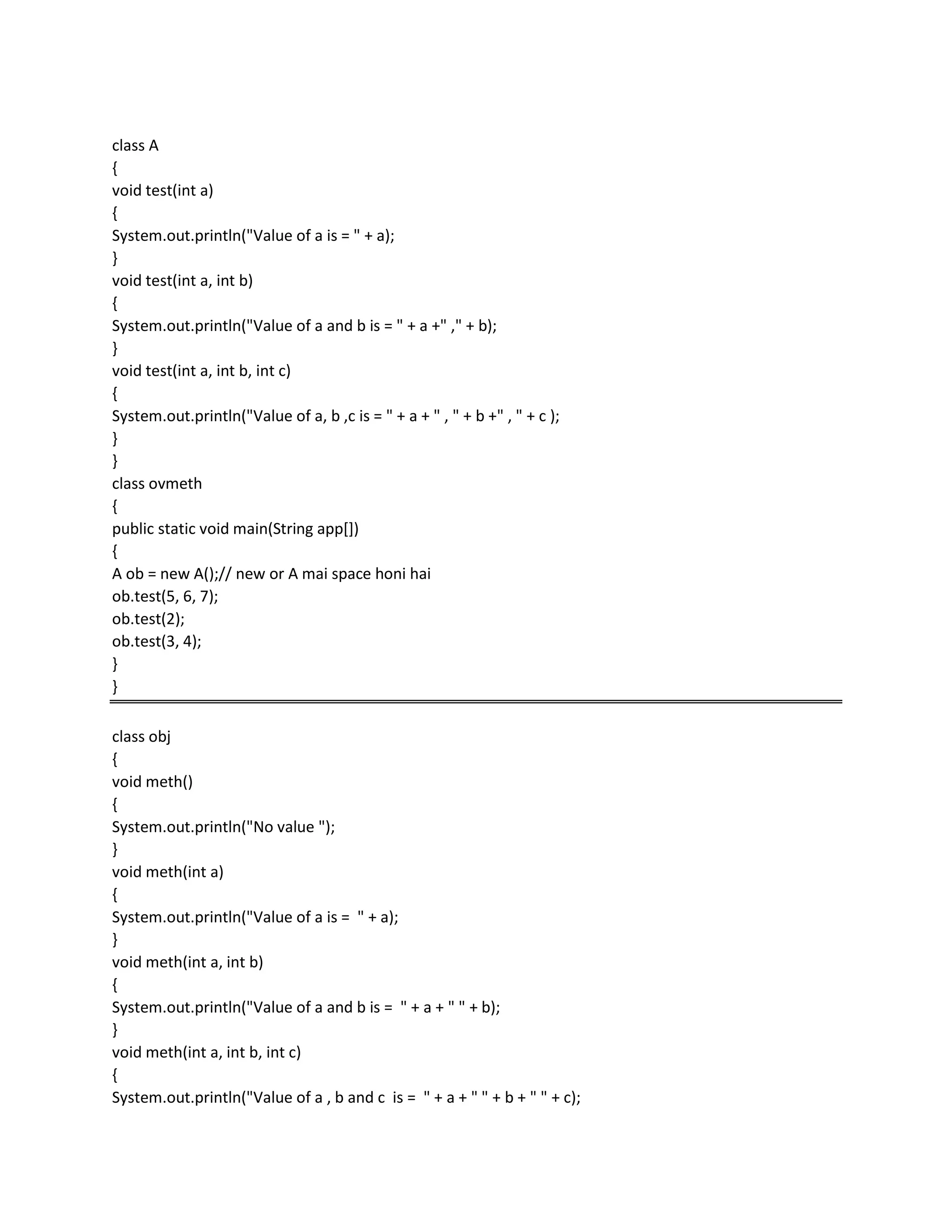 class A
{
void test(int a)
{
System.out.println("Value of a is = " + a);
}
void test(int a, int b)
{
System.out.println("Value of a and b is = " + a +" ," + b);
}
void test(int a, int b, int c)
{
System.out.println("Value of a, b ,c is = " + a + " , " + b +" , " + c );
}
}
class ovmeth
{
public static void main(String app[])
{
A ob = new A();// new or A mai space honi hai
ob.test(5, 6, 7);
ob.test(2);
ob.test(3, 4);
}
}
class obj
{
void meth()
{
System.out.println("No value ");
}
void meth(int a)
{
System.out.println("Value of a is = " + a);
}
void meth(int a, int b)
{
System.out.println("Value of a and b is = " + a + " " + b);
}
void meth(int a, int b, int c)
{
System.out.println("Value of a , b and c is = " + a + " " + b + " " + c);
 