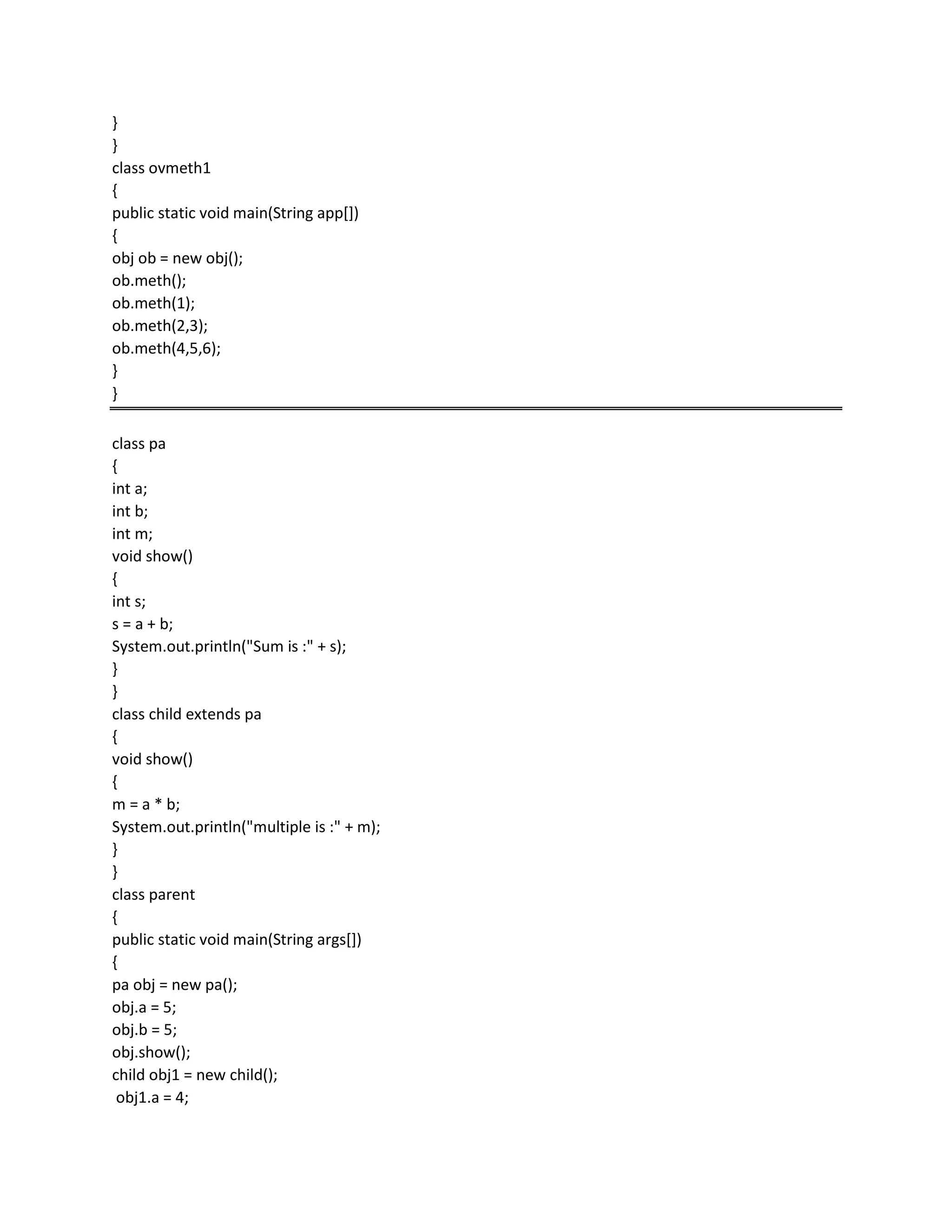 }
}
class ovmeth1
{
public static void main(String app[])
{
obj ob = new obj();
ob.meth();
ob.meth(1);
ob.meth(2,3);
ob.meth(4,5,6);
}
}
class pa
{
int a;
int b;
int m;
void show()
{
int s;
s = a + b;
System.out.println("Sum is :" + s);
}
}
class child extends pa
{
void show()
{
m = a * b;
System.out.println("multiple is :" + m);
}
}
class parent
{
public static void main(String args[])
{
pa obj = new pa();
obj.a = 5;
obj.b = 5;
obj.show();
child obj1 = new child();
obj1.a = 4;
 