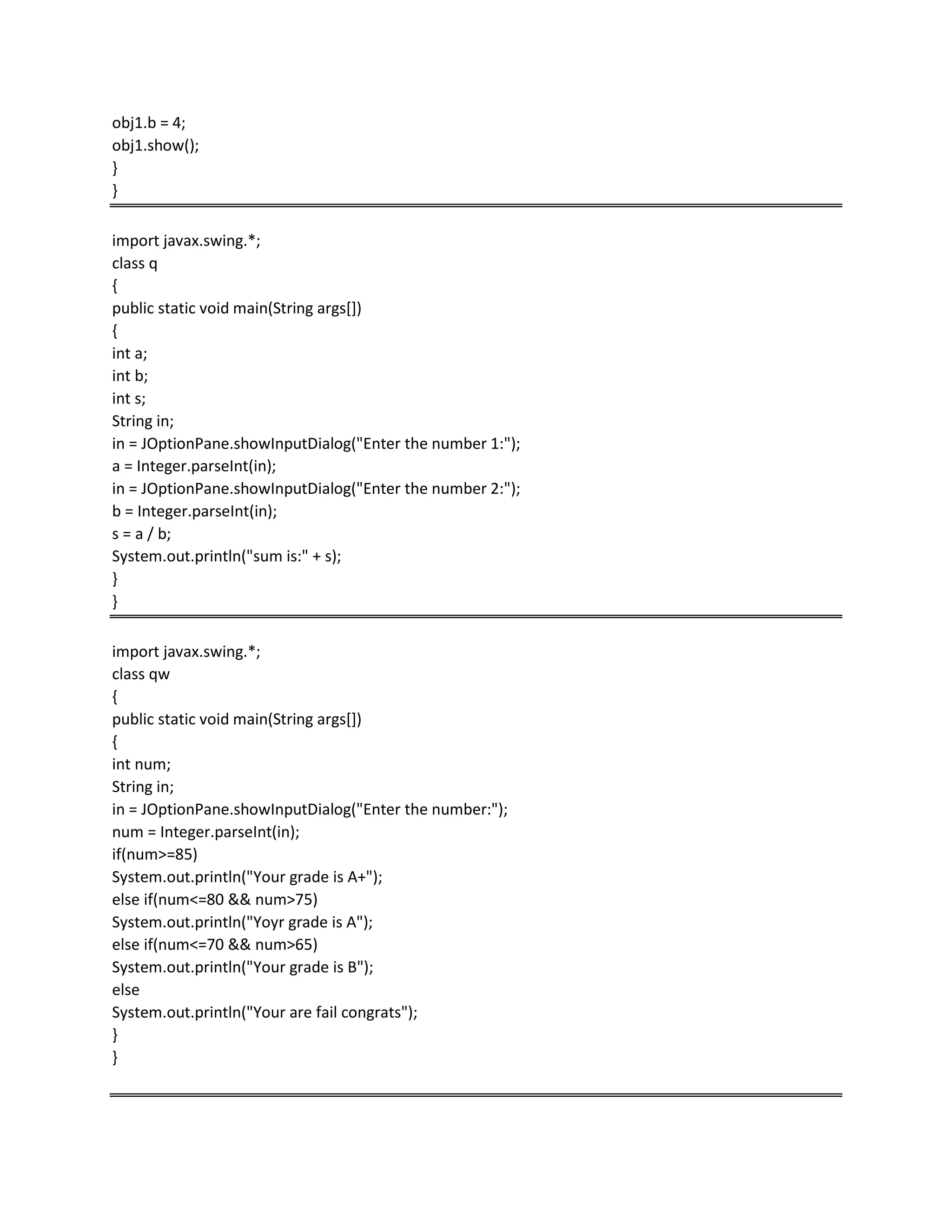 obj1.b = 4;
obj1.show();
}
}
import javax.swing.*;
class q
{
public static void main(String args[])
{
int a;
int b;
int s;
String in;
in = JOptionPane.showInputDialog("Enter the number 1:");
a = Integer.parseInt(in);
in = JOptionPane.showInputDialog("Enter the number 2:");
b = Integer.parseInt(in);
s = a / b;
System.out.println("sum is:" + s);
}
}
import javax.swing.*;
class qw
{
public static void main(String args[])
{
int num;
String in;
in = JOptionPane.showInputDialog("Enter the number:");
num = Integer.parseInt(in);
if(num>=85)
System.out.println("Your grade is A+");
else if(num<=80 && num>75)
System.out.println("Yoyr grade is A");
else if(num<=70 && num>65)
System.out.println("Your grade is B");
else
System.out.println("Your are fail congrats");
}
}
 