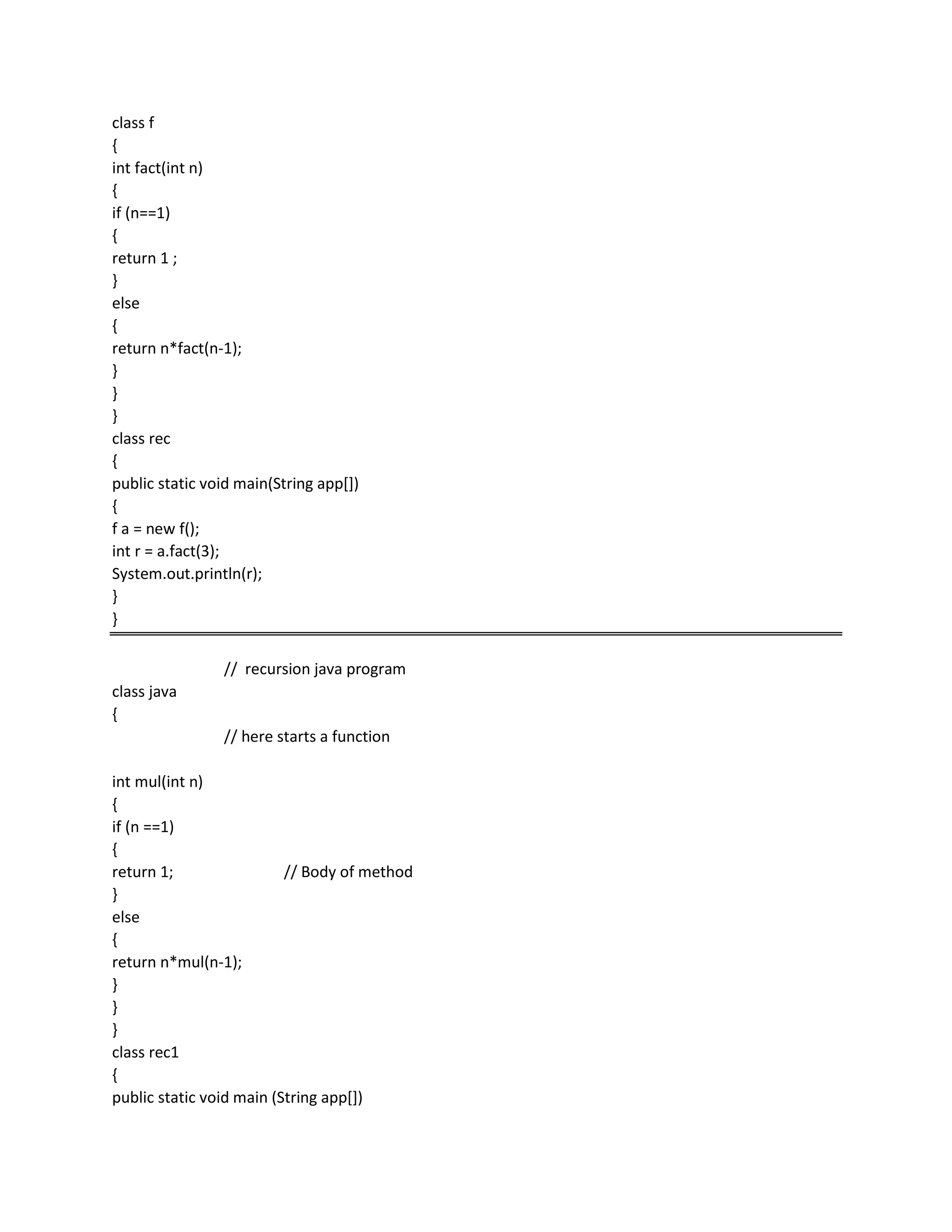 class f
{
int fact(int n)
{
if (n==1)
{
return 1 ;
}
else
{
return n*fact(n-1);
}
}
}
class rec
{
public static void main(String app[])
{
f a = new f();
int r = a.fact(3);
System.out.println(r);
}
}
// recursion java program
class java
{
// here starts a function
int mul(int n)
{
if (n ==1)
{
return 1; // Body of method
}
else
{
return n*mul(n-1);
}
}
}
class rec1
{
public static void main (String app[])
 