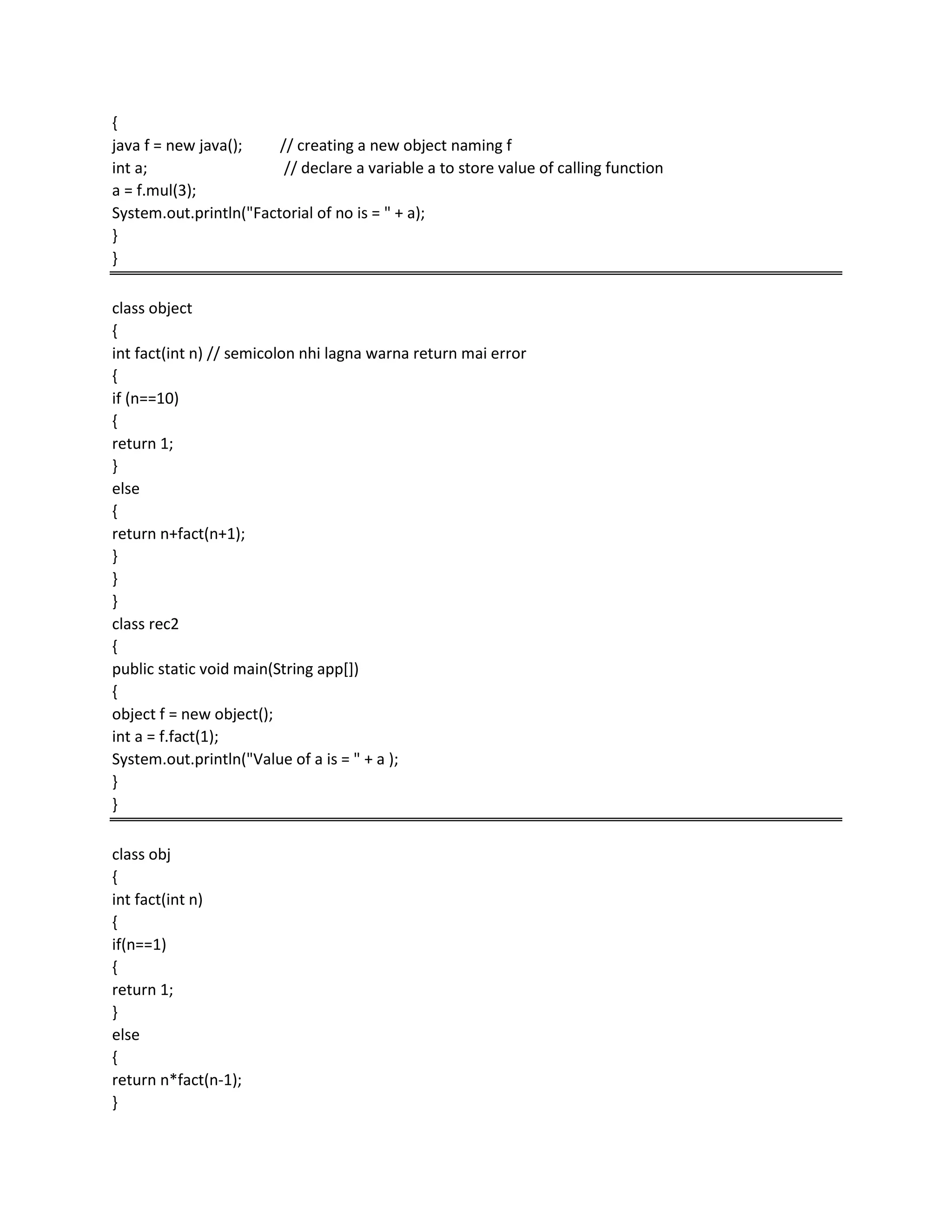 {
java f = new java(); // creating a new object naming f
int a; // declare a variable a to store value of calling function
a = f.mul(3);
System.out.println("Factorial of no is = " + a);
}
}
class object
{
int fact(int n) // semicolon nhi lagna warna return mai error
{
if (n==10)
{
return 1;
}
else
{
return n+fact(n+1);
}
}
}
class rec2
{
public static void main(String app[])
{
object f = new object();
int a = f.fact(1);
System.out.println("Value of a is = " + a );
}
}
class obj
{
int fact(int n)
{
if(n==1)
{
return 1;
}
else
{
return n*fact(n-1);
}
 