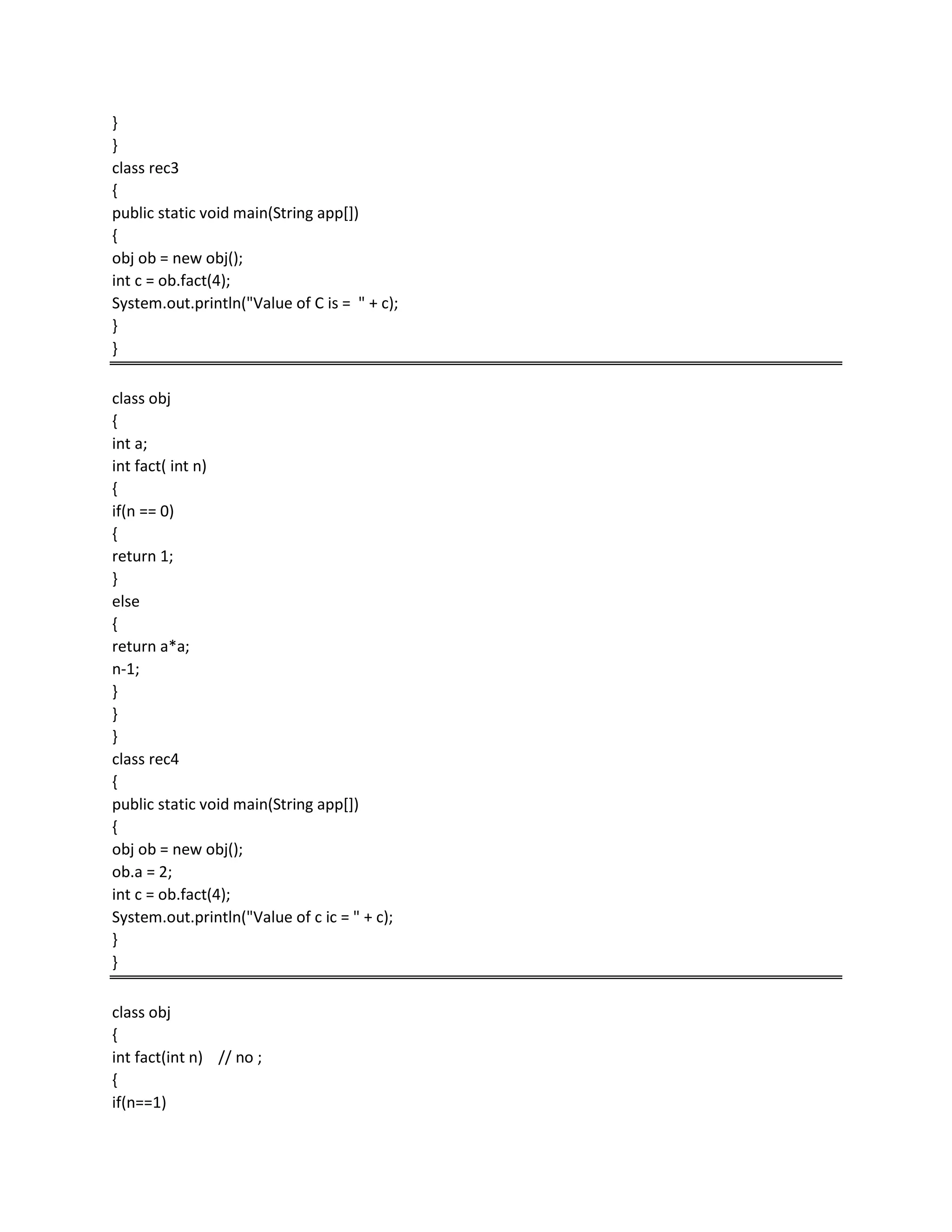 }
}
class rec3
{
public static void main(String app[])
{
obj ob = new obj();
int c = ob.fact(4);
System.out.println("Value of C is = " + c);
}
}
class obj
{
int a;
int fact( int n)
{
if(n == 0)
{
return 1;
}
else
{
return a*a;
n-1;
}
}
}
class rec4
{
public static void main(String app[])
{
obj ob = new obj();
ob.a = 2;
int c = ob.fact(4);
System.out.println("Value of c ic = " + c);
}
}
class obj
{
int fact(int n) // no ;
{
if(n==1)
 