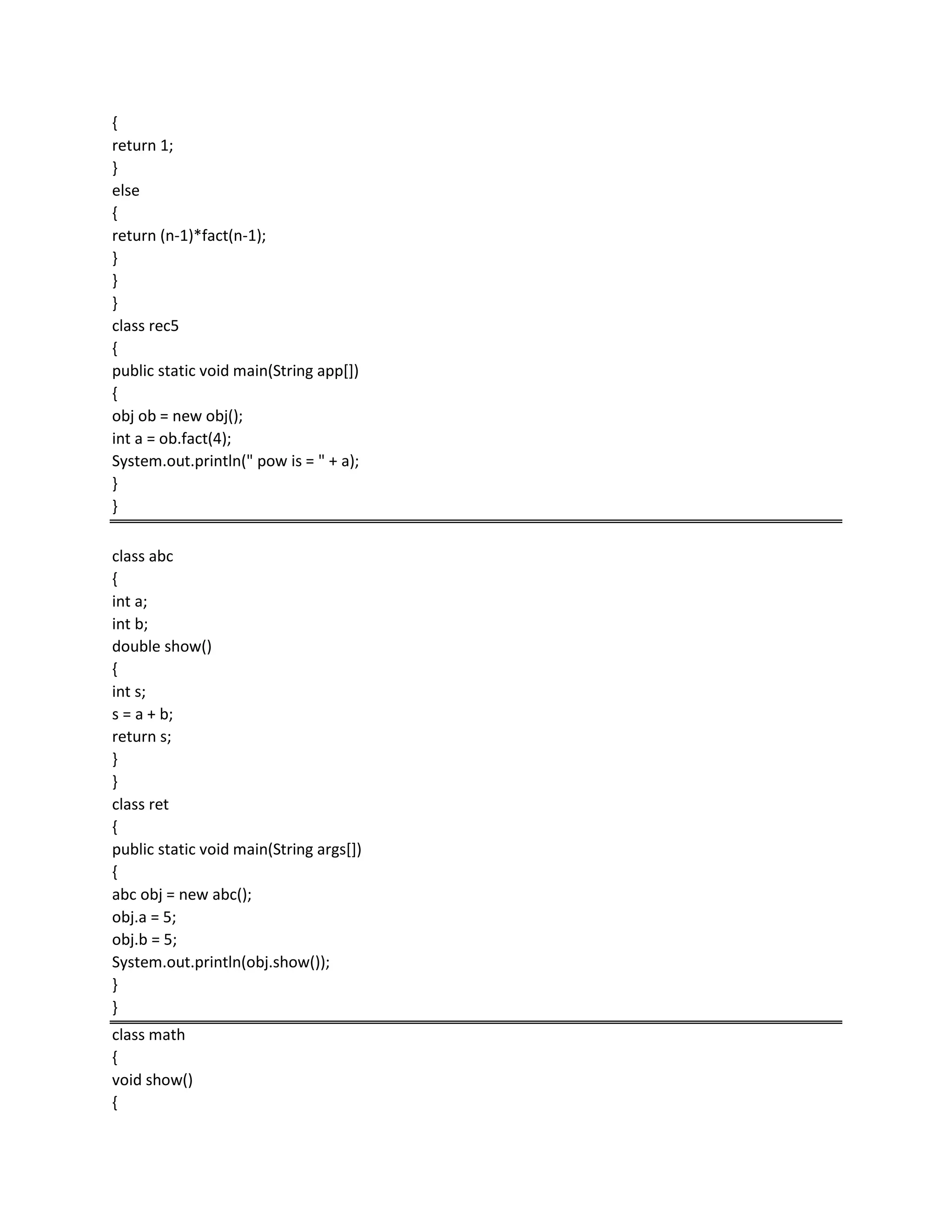 {
return 1;
}
else
{
return (n-1)*fact(n-1);
}
}
}
class rec5
{
public static void main(String app[])
{
obj ob = new obj();
int a = ob.fact(4);
System.out.println(" pow is = " + a);
}
}
class abc
{
int a;
int b;
double show()
{
int s;
s = a + b;
return s;
}
}
class ret
{
public static void main(String args[])
{
abc obj = new abc();
obj.a = 5;
obj.b = 5;
System.out.println(obj.show());
}
}
class math
{
void show()
{
 