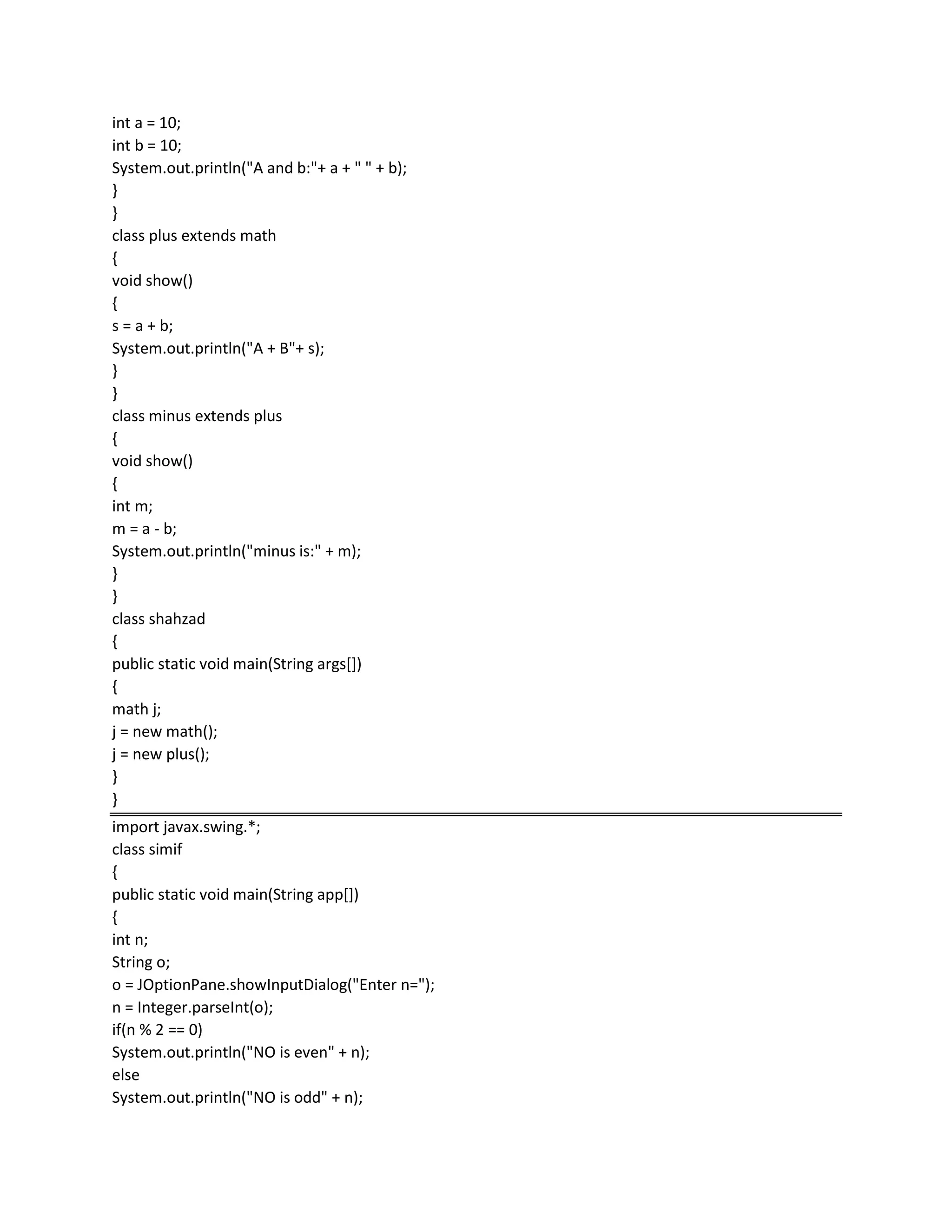 int a = 10;
int b = 10;
System.out.println("A and b:"+ a + " " + b);
}
}
class plus extends math
{
void show()
{
s = a + b;
System.out.println("A + B"+ s);
}
}
class minus extends plus
{
void show()
{
int m;
m = a - b;
System.out.println("minus is:" + m);
}
}
class shahzad
{
public static void main(String args[])
{
math j;
j = new math();
j = new plus();
}
}
import javax.swing.*;
class simif
{
public static void main(String app[])
{
int n;
String o;
o = JOptionPane.showInputDialog("Enter n=");
n = Integer.parseInt(o);
if(n % 2 == 0)
System.out.println("NO is even" + n);
else
System.out.println("NO is odd" + n);
 